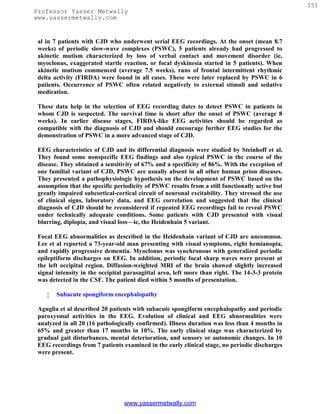 351
Professor Yasser Metwally
www.yassermetwally.com


 al in 7 patients with CJD who underwent serial EEG recordings. At the onset (mean 8.7
 weeks) of periodic slow-wave complexes (PSWC), 5 patients already had progressed to
 akinetic mutism characterized by loss of verbal contact and movement disorder (ie,
 myoclonus, exaggerated startle reaction, or focal dyskinesia started in 5 patients). When
 akinetic mutism commenced (average 7.5 weeks), runs of frontal intermittent rhythmic
 delta activity (FIRDA) were found in all cases. These were later replaced by PSWC in 6
 patients. Occurrence of PSWC often related negatively to external stimuli and sedative
 medication.

 These data help in the selection of EEG recording dates to detect PSWC in patients in
 whom CJD is suspected. The survival time is short after the onset of PSWC (average 8
 weeks). In earlier disease stages, FIRDA-like EEG activities should be regarded as
 compatible with the diagnosis of CJD and should encourage further EEG studies for the
 demonstration of PSWC in a more advanced stage of CJD.

 EEG characteristics of CJD and its differential diagnosis were studied by Steinhoff et al.
 They found some nonspecific EEG findings and also typical PSWC in the course of the
 disease. They obtained a sensitivity of 67% and a specificity of 86%. With the exception of
 one familial variant of CJD, PSWC are usually absent in all other human prion diseases.
 They presented a pathophysiologic hypothesis on the development of PSWC based on the
 assumption that the specific periodicity of PSWC results from a still functionally active but
 greatly impaired subcortical-cortical circuit of neuronal excitability. They stressed the use
 of clinical signs, laboratory data, and EEG correlation and suggested that the clinical
 diagnosis of CJD should be reconsidered if repeated EEG recordings fail to reveal PSWC
 under technically adequate conditions. Some patients with CJD presented with visual
 blurring, diplopia, and visual loss—ie, the Heidenhain 5 variant.

 Focal EEG abnormalities as described in the Heidenhain variant of CJD are uncommon.
 Lee et al reported a 73-year-old man presenting with visual symptoms, right hemianopia,
 and rapidly progressive dementia. Myoclonus was synchronous with generalized periodic
 epileptiform discharges on EEG. In addition, periodic focal sharp waves were present at
 the left occipital region. Diffusion-weighted MRI of the brain showed slightly increased
 signal intensity in the occipital parasagittal area, left more than right. The 14-3-3 protein
 was detected in the CSF. The patient died within 5 months of presentation.

       Subacute spongiform encephalopathy

 Aguglia et al described 20 patients with subacute spongiform encephalopathy and periodic
 paroxysmal activities in the EEG. Evolution of clinical and EEG abnormalities were
 analyzed in all 20 (16 pathologically confirmed). Illness duration was less than 4 months in
 65% and greater than 17 months in 10%. The early clinical stage was characterized by
 gradual gait disturbances, mental deterioration, and sensory or autonomic changes. In 10
 EEG recordings from 7 patients examined in the early clinical stage, no periodic discharges
 were present.




                                 www.yassermetwally.com
 
