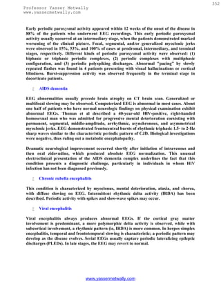 352
Professor Yasser Metwally
www.yassermetwally.com


 Early periodic paroxysmal activity appeared within 12 weeks of the onset of the disease in
 88% of the patients who underwent EEG recordings. This early periodic paroxysmal
 activity usually occurred at an intermediary stage, when the patients demonstrated marked
 worsening of the clinical picture. Focal, segmental, and/or generalized myoclonic jerks
 were observed in 15%, 53%, and 100% of cases at prodromal, intermediary, and terminal
 stages, respectively. Different kinds of periodic paroxysmal activity were observed: (1)
 biphasic or triphasic periodic complexes, (2) periodic complexes with multiphasic
 configuration, and (3) periodic polyspiking discharges. Abnormal "pacing” by slowly
 repeated flashes was found in 4 patients presenting with visual hallucinations or cortical
 blindness. Burst-suppression activity was observed frequently in the terminal stage in
 decorticate patients.

       AIDS dementia

 EEG abnormalities usually precede brain atrophy on CT brain scan. Generalized or
 multifocal slowing may be observed. Computerized EEG is abnormal in most cases. About
 one half of patients who have normal neurologic findings on physical examination exhibit
 abnormal EEGs. Thomas et al described a 40-year-old HIV-positive, right-handed
 homosexual man who was admitted for progressive mental deterioration coexisting with
 permanent, segmental, middle-amplitude, arrhythmic, asynchronous, and asymmetrical
 myoclonic jerks. EEG demonstrated frontocentral bursts of rhythmic triphasic 1.5- to 2-Hz
 sharp waves similar to the characteristic periodic pattern of CJD. Biological investigations
 were negative, thus ruling out a metabolic encephalopathy.

 Dramatic neurological improvement occurred shortly after initiation of intravenous and
 then oral zidovudine, which produced absolute EEG normalization. This unusual
 electroclinical presentation of the AIDS dementia complex underlines the fact that this
 condition presents a diagnostic challenge, particularly in individuals in whom HIV
 infection has not been diagnosed previously.

       Chronic rubella encephalitis

 This condition is characterized by myoclonus, mental deterioration, ataxia, and chorea,
 with diffuse slowing on EEG. Intermittent rhythmic delta activity (IRDA) has been
 described. Periodic activity with spikes and slow-wave spikes may occur.

       Viral encephalitis

 Viral encephalitis always produces abnormal EEGs. If the cortical gray matter
 involvement is predominant, a more polymorphic delta activity is observed, while with
 subcortical involvement, a rhythmic pattern (ie, IRDA) is more common. In herpes simplex
 encephalitis, temporal and frontotemporal slowing is characteristic; a periodic pattern may
 develop as the disease evolves. Serial EEGs usually capture periodic lateralizing epileptic
 discharges (PLEDs). In late stages, the EEG may revert to normal.




                                 www.yassermetwally.com
 