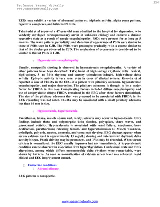 354
Professor Yasser Metwally
www.yassermetwally.com


 EEGs may exhibit a variety of abnormal patterns: triphasic activity, alpha coma pattern,
 repetitive complexes, and bilateral PLEDs.

 Takahashi et al reported a 47-year-old man admitted to the hospital for depression, who
 suddenly developed cardiopulmonary arrest of unknown etiology and entered a chronic
 vegetative state as a result of anoxic encephalopathy. PSDs were present for as long as 5
 months. The wave pattern, periodicity, and duration of appearance of PSDs were similar to
 those of PSDs seen in CJD. The PSDs were prolonged gradually, with a course similar to
 that of the discharges observed in CJD. The mechanism of occurrence is considered to be
 similar to that of PSDs in CJD.

           o   Hyponatremic encephalopathy

 Usually, nonspecific slowing is observed in hyponatremic encephalopathy. A variety of
 other patterns have been described: TWs; burst of high-voltage rhythmic delta; central,
 high-voltage, 5- to 7-Hz rhythm; and sensory stimulation-induced, high-voltage delta
 activity. Epileptic activity is very rare, even in cases of clinical seizure. Kameda et al
 reported a case of FIRDA in the EEG of a patient with pituitary adenoma, hyponatremic
 encephalopathy, and major depression. The pituitary adenoma is thought to be a major
 factor for FIRDA in this case. Complicating factors included diffuse encephalopathy and
 use of antipsychotic drugs; FIRDA remained in the EEG after these factors diminished.
 The size of the pituitary adenoma that was proposed to be associated with FIRDA in the
 EEG recording was not noted. FIRDA may be associated with a small pituitary adenoma
 less than 10 mm in size.

           o   Hypocalcemia, hypercalcemia

 Paresthesias, tetany, muscle spasm and, rarely, seizures may occur in hypocalcemia. EEG
 findings include theta and polymorphic delta slowing, polyspikes, sharp waves, and
 paroxysmal activity. Hypercalcemia is associated with renal failure, neoplasms, bone
 destruction, parathormone releasing tumors, and hypervitaminosis D. Muscle weakness,
 polydipsia, polyuria, nausea, anorexia, and coma may develop. EEG changes appear when
 serum calcium level is approximately 13 mg/dL; slowing and intermittent rhythmic delta
 activity is seen. Photic driving may be prominent, and TWs may be recorded. When serum
 calcium is normalized, the EEG usually improves but not immediately. A hypercalcemic
 condition can be observed in association with hyperthyroidism. Confusional state and EEG
 alterations, among which diffuse monomorphic delta rhythms were remarkable, were
 shown by Juvarra. As soon as normalization of calcium serum level was achieved, rapid
 clinical and EEG improvement ensued.

       Endocrine conditions
          o Adrenal disease

 EEG pattern is nonspecific.




                                www.yassermetwally.com
 