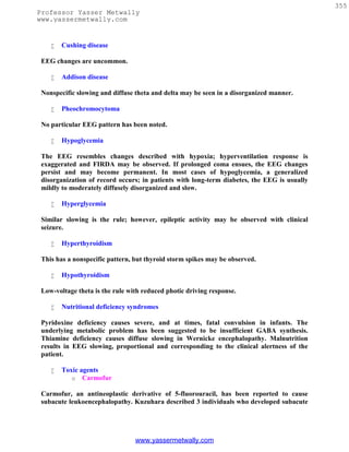 355
Professor Yasser Metwally
www.yassermetwally.com


       Cushing disease

 EEG changes are uncommon.

       Addison disease

 Nonspecific slowing and diffuse theta and delta may be seen in a disorganized manner.

       Pheochromocytoma

 No particular EEG pattern has been noted.

       Hypoglycemia

 The EEG resembles changes described with hypoxia; hyperventilation response is
 exaggerated and FIRDA may be observed. If prolonged coma ensues, the EEG changes
 persist and may become permanent. In most cases of hypoglycemia, a generalized
 disorganization of record occurs; in patients with long-term diabetes, the EEG is usually
 mildly to moderately diffusely disorganized and slow.

       Hyperglycemia

 Similar slowing is the rule; however, epileptic activity may be observed with clinical
 seizure.

       Hyperthyroidism

 This has a nonspecific pattern, but thyroid storm spikes may be observed.

       Hypothyroidism

 Low-voltage theta is the rule with reduced photic driving response.

       Nutritional deficiency syndromes

 Pyridoxine deficiency causes severe, and at times, fatal convulsion in infants. The
 underlying metabolic problem has been suggested to be insufficient GABA synthesis.
 Thiamine deficiency causes diffuse slowing in Wernicke encephalopathy. Malnutrition
 results in EEG slowing, proportional and corresponding to the clinical alertness of the
 patient.

       Toxic agents
           o Carmofur

 Carmofur, an antineoplastic derivative of 5-fluorouracil, has been reported to cause
 subacute leukoencephalopathy. Kuzuhara described 3 individuals who developed subacute




                                 www.yassermetwally.com
 