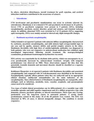 357
Professor Yasser Metwally
www.yassermetwally.com


 In others, electrolyte disturbances, steroid treatment for graft rejection, and cerebral
 infarction could have contributed to the occurrence of seizures.

       Scleroderma

 CNS involvement and psychiatric manifestations can occur in systemic sclerosis (ie,
 scleroderma). Hietaharju et al evaluated CNS and psychiatric involvement in 32 patients.
 Severe CNS or psychiatric symptoms were present in 5 patients (16%), including
 encephalopathy, psychosis, anxiety disorder, grand mal seizures, and transient ischemic
 attack. In addition, abnormal VEPs were recorded in 5 of 32 patients (16%), suggesting
 optic neuropathy. EEGs were mainly normal or showed only slight nonspecific changes.

       Hashimoto myoclonic encephalopathy

 Ghika-Schmid et al reported 2 patients with subacute diffuse encephalopathy characterized
 by confusion, myoclonic encephalopathy, and mild akineto-rigid extrapyramidal signs in
 one case and by apathy, memory deficit, and partial complex seizures in the other.
 Hashimoto thyroiditis with high titers of antithyroglobulin antibodies was diagnosed in
 both patients, who were not responsive to anticonvulsant medication but exhibited rapid
 neurological improvement following steroid treatment. On neuropsychological
 examination, predominant frontotemporal dysfunction was noted.

 EEG activity was remarkable for its rhythmic delta activity, which was unresponsive to, or
 even paradoxically increased by, anticonvulsant treatment. Atrophy with temporal
 predominance was observed on MRI. These observations support the idea that this
 potentially treatable dementia and movement disorder should be classified as a separate
 clinical entity.

 Kothbauer-Margreiter et al reported 6 patients with Hashimoto thyroiditis and associated
 encephalopathy and compared with 14 well-documented cases identified in the literature.
 Encephalopathy typically affects patients when they are euthyroid and in an appropriate
 clinical situation; antithyroid autoantibodies are the main indicators of the
 encephalopathy. Since clinical features of Hashimoto encephalopathy are nonspecific, other
 etiologies such as infectious, metabolic, toxic, vascular, neoplastic, and paraneoplastic
 causes need to be considered.

 Two types of initial clinical presentation can be differentiated: (1) a vasculitic type with
 strokelike episodes and mild cognitive impairment and (2) a diffuse progressive type with
 dementia, seizures, psychotic episodes, or altered consciousness. These types may overlap,
 particularly over the long-term course in untreated patients. A strong female
 predominance existed in this study; 18 of the 20 patients were women. The EEG was
 abnormal in 90% of cases; it showed nonspecific changes. The condition is steroid
 responsive.




                                 www.yassermetwally.com
 