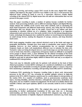 360
Professor Yasser Metwally
www.yassermetwally.com


 recording, reviewing, and storing a paper EEG record. In this sense, digital EEG simply
 replaces and improves the paper record in ways similar to the way a word processor has
 improved letter writing by hand or even by a typewriter. However, routine digital
 recording of the clinical EEG by digital means does not add new information that was not
 present in the paper record.

 Once the paper recording is made, a number of options become available for further
 analysis. Some processing methods, such as different montage displays and digital filtering,
 simply enhance the visibility of the record. Some other methods, such as calculating the
 mean band frequencies and different band-energy spectra, may bring into the forefront
 information that was already there in the paper record but is too tedious and time-
 consuming to calculate without use of a computer. Spike recognition is an important
 enhancement and a great time saver but needs careful review by the interpreting physician.
 Lately, technologic developments have enabled the authors to record long-term monitoring
 on small storage devices, making the diagnosis of syncope, seizures, and sleep disorders
 much easier.

 EEG brain mapping visualizes some selected electrical event in the brain and maps its
 geographic distribution. Attempts have been made to standardize some aspects of brain
 mapping; however, no clear uniform recommendation has yet emerged. Although
 frequency bands are fairly well standardized, different ways to calculate the data exist.
 Normative values are being developed; however, most brain maps are not time locked to an
 event or brain state; therefore, comparisons of frequency bands are difficult to accomplish
 across groups or disease states. A clear definition for the clinical correlation of the brain
 maps is still needed; therefore, EEG brain mapping and other advanced QEEG techniques
 should be used only by physicians highly skilled in clinical EEG and only as an adjunct to
 traditional EEG interpretation.

 These tests may be clinically useful only for patients well selected on the basis of their
 clinical presentation. Certain QEEG techniques are considered established as an addition
 to the digital EEG and include screening for possible epileptic spikes or seizures, long-term
 EEG monitoring or ambulatory recording, and operating room (OR) and ICU monitoring.

 Continuous EEG monitoring by frequency trending helps to detect early intracranial
 processes in the OR or ICU (eg, screening for possible epileptic seizures in high-risk
 patients in the ICU). QEEG frequency analysis may be a useful adjunct to interpretation of
 the routine EEG. In a number of conditions, such as postconcussion syndrome, head
 injury, learning disability, attention disorders, schizophrenia, depression, alcoholism, and
 drug abuse, the use of QEEG remains investigational. On the basis of available clinical and
 scientific evidence and expert opinions, QEEG is not currently useful in civil or criminal
 cases.

 QEEG is a derivative of regular EEG. The original data must be evaluated before
 proceeding to further mathematical translation of this same data set. A thorough
 understanding and firm knowledge base in clinical EEG diagnosis may help prevent
 erroneous interpretations of digitally displayed mathematical constructs (eg, brain map,




                                 www.yassermetwally.com
 