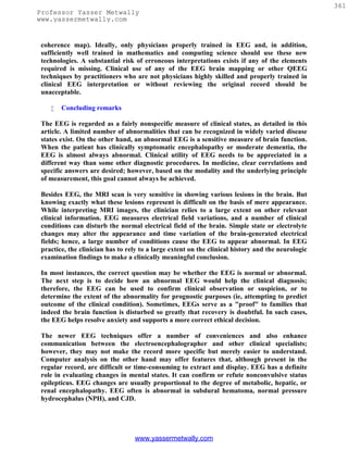 361
Professor Yasser Metwally
www.yassermetwally.com


 coherence map). Ideally, only physicians properly trained in EEG and, in addition,
 sufficiently well trained in mathematics and computing science should use these new
 technologies. A substantial risk of erroneous interpretations exists if any of the elements
 required is missing. Clinical use of any of the EEG brain mapping or other QEEG
 techniques by practitioners who are not physicians highly skilled and properly trained in
 clinical EEG interpretation or without reviewing the original record should be
 unacceptable.

       Concluding remarks

 The EEG is regarded as a fairly nonspecific measure of clinical states, as detailed in this
 article. A limited number of abnormalities that can be recognized in widely varied disease
 states exist. On the other hand, an abnormal EEG is a sensitive measure of brain function.
 When the patient has clinically symptomatic encephalopathy or moderate dementia, the
 EEG is almost always abnormal. Clinical utility of EEG needs to be appreciated in a
 different way than some other diagnostic procedures. In medicine, clear correlations and
 specific answers are desired; however, based on the modality and the underlying principle
 of measurement, this goal cannot always be achieved.

 Besides EEG, the MRI scan is very sensitive in showing various lesions in the brain. But
 knowing exactly what these lesions represent is difficult on the basis of mere appearance.
 While interpreting MRI images, the clinician relies to a large extent on other relevant
 clinical information. EEG measures electrical field variations, and a number of clinical
 conditions can disturb the normal electrical field of the brain. Simple state or electrolyte
 changes may alter the appearance and time variation of the brain-generated electrical
 fields; hence, a large number of conditions cause the EEG to appear abnormal. In EEG
 practice, the clinician has to rely to a large extent on the clinical history and the neurologic
 examination findings to make a clinically meaningful conclusion.

 In most instances, the correct question may be whether the EEG is normal or abnormal.
 The next step is to decide how an abnormal EEG would help the clinical diagnosis;
 therefore, the EEG can be used to confirm clinical observation or suspicion, or to
 determine the extent of the abnormality for prognostic purposes (ie, attempting to predict
 outcome of the clinical condition). Sometimes, EEGs serve as a "proof" to families that
 indeed the brain function is disturbed so greatly that recovery is doubtful. In such cases,
 the EEG helps resolve anxiety and supports a more correct ethical decision.

 The newer EEG techniques offer a number of conveniences and also enhance
 communication between the electroencephalographer and other clinical specialists;
 however, they may not make the record more specific but merely easier to understand.
 Computer analysis on the other hand may offer features that, although present in the
 regular record, are difficult or time-consuming to extract and display. EEG has a definite
 role in evaluating changes in mental states. It can confirm or refute nonconvulsive status
 epilepticus. EEG changes are usually proportional to the degree of metabolic, hepatic, or
 renal encephalopathy. EEG often is abnormal in subdural hematoma, normal pressure
 hydrocephalus (NPH), and CJD.




                                  www.yassermetwally.com
 