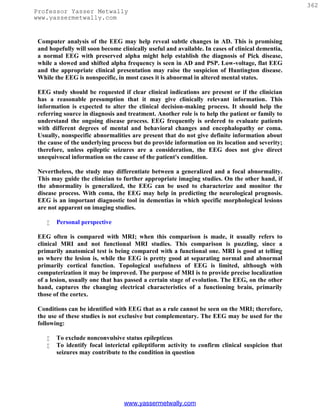 362
Professor Yasser Metwally
www.yassermetwally.com


 Computer analysis of the EEG may help reveal subtle changes in AD. This is promising
 and hopefully will soon become clinically useful and available. In cases of clinical dementia,
 a normal EEG with preserved alpha might help establish the diagnosis of Pick disease,
 while a slowed and shifted alpha frequency is seen in AD and PSP. Low-voltage, flat EEG
 and the appropriate clinical presentation may raise the suspicion of Huntington disease.
 While the EEG is nonspecific, in most cases it is abnormal in altered mental states.

 EEG study should be requested if clear clinical indications are present or if the clinician
 has a reasonable presumption that it may give clinically relevant information. This
 information is expected to alter the clinical decision-making process. It should help the
 referring source in diagnosis and treatment. Another role is to help the patient or family to
 understand the ongoing disease process. EEG frequently is ordered to evaluate patients
 with different degrees of mental and behavioral changes and encephalopathy or coma.
 Usually, nonspecific abnormalities are present that do not give definite information about
 the cause of the underlying process but do provide information on its location and severity;
 therefore, unless epileptic seizures are a consideration, the EEG does not give direct
 unequivocal information on the cause of the patient's condition.

 Nevertheless, the study may differentiate between a generalized and a focal abnormality.
 This may guide the clinician to further appropriate imaging studies. On the other hand, if
 the abnormality is generalized, the EEG can be used to characterize and monitor the
 disease process. With coma, the EEG may help in predicting the neurological prognosis.
 EEG is an important diagnostic tool in dementias in which specific morphological lesions
 are not apparent on imaging studies.

       Personal perspective

 EEG often is compared with MRI; when this comparison is made, it usually refers to
 clinical MRI and not functional MRI studies. This comparison is puzzling, since a
 primarily anatomical test is being compared with a functional one. MRI is good at telling
 us where the lesion is, while the EEG is pretty good at separating normal and abnormal
 primarily cortical function. Topological usefulness of EEG is limited, although with
 computerization it may be improved. The purpose of MRI is to provide precise localization
 of a lesion, usually one that has passed a certain stage of evolution. The EEG, on the other
 hand, captures the changing electrical characteristics of a functioning brain, primarily
 those of the cortex.

 Conditions can be identified with EEG that as a rule cannot be seen on the MRI; therefore,
 the use of these studies is not exclusive but complementary. The EEG may be used for the
 following:

       To exclude nonconvulsive status epilepticus
       To identify focal interictal epileptiform activity to confirm clinical suspicion that
        seizures may contribute to the condition in question




                                  www.yassermetwally.com
 