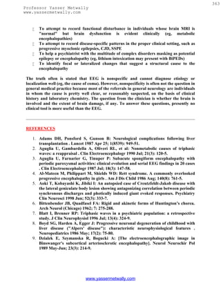 363
Professor Yasser Metwally
www.yassermetwally.com


       To attempt to record functional disturbance in individuals whose brain MRI is
        "normal" but brain dysfunction is evident clinically (eg, metabolic
        encephalopathies)
       To attempt to record disease-specific patterns in the proper clinical setting, such as
        progressive myoclonic epilepsies, CJD, SSPE
       To help a psychiatrist with the multitude of complex disorders masking as potential
        epilepsy or encephalopathy (eg, lithium intoxication may present with BiPEDs)
       To identify focal or lateralized changes that suggest a structural cause to the
        encephalopathy

 The truth often is stated that EEG is nonspecific and cannot diagnose etiology or
 localization well (eg, the cause of coma). However, nonspecificity is often not the question in
 general medical practice because most of the referrals in general neurology are individuals
 in whom the cause is pretty well clear, or reasonably suspected, on the basis of clinical
 history and laboratory chemistry. The question from the clinician is whether the brain is
 involved and the extent of brain damage, if any. To answer these questions, presently no
 clinical tool is more useful than the EEG.



 REFERENCES

    1. Adams DH, Ponsford S, Gunson B: Neurological complications following liver
       transplantation . Lancet 1987 Apr 25; 1(8539): 949-51.
    2. Aguglia U, Gambardella A, Oliveri RL, et al: Nonmetabolic causes of triphasic
       waves: a reappraisal . Clin Electroencephalogr 1990 Jul; 21(3): 120-5.
    3. Aguglia U, Farnarier G, Tinuper P: Subacute spongiform encephalopathy with
       periodic paroxysmal activities: clinical evolution and serial EEG findings in 20 cases
       . Clin Electroencephalogr 1987 Jul; 18(3): 147-58.
    4. Al-Mateen M, Philippart M, Shields WD: Rett syndrome. A commonly overlooked
       progressive encephalopathy in girls . Am J Dis Child 1986 Aug; 140(8): 761-5.
    5. Aoki T, Kobayashi K, Jibiki I: An autopsied case of Creutzfeldt-Jakob disease with
       the lateral geniculate body lesion showing antagonizing correlation between periodic
       synchronous discharges and photically induced giant evoked responses. Psychiatry
       Clin Neurosci 1998 Jun; 52(3): 333-7.
    6. Bittenbender JB, Quadfasel FA: Rigid and akinetic forms of Huntington’s chorea.
       Arch Neurol (Chicago) 1962; 7: 275-288.
    7. Blatt I, Brenner RP: Triphasic waves in a psychiatric population: a retrospective
       study. J Clin Neurophysiol 1996 Jul; 13(4): 324-9.
    8. Boyd SG, Harden A, Egger J: Progressive neuronal degeneration of childhood with
       liver disease ("Alpers' disease"): characteristic neurophysiological features .
       Neuropediatrics 1986 May; 17(2): 75-80.
    9. Dzialek E, Szymanska R, Bogucki A: [The electroencephalographic image in
       Binswanger's subcortical arteriosclerotic encephalopathy]. Neurol Neurochir Pol
       1989 May-Jun; 23(3): 214-9.




                                  www.yassermetwally.com
 