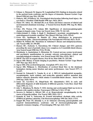 364
Professor Yasser Metwally
www.yassermetwally.com


   10. Edman A, Matousek M, Sjogren M: Longitudinal EEG findings in dementia related
       to the parietal brain syndrome and the degree of dementia. Dement Geriatr Cogn
       Disord 1998 Jul-Aug; 9(4): 199-204.
   11. Flaherty MP, O'Flaherty SJ: Neurological deterioration following head injury: the
       eyes had it. J Paediatr Child Health 1998 Apr; 34(2): 202-5.
   12. Flaten TP, Alfrey AC, Birchall JD, et al: Status and future concerns of clinical and
       environmental aluminum toxicology . J Toxicol Environ Health 1996 Aug 30; 48(6):
       527-41.
   13. Foley JM, Watson CW, Adams RD: Significance of electroencephalographic
       changes in hepatic coma. Trans Am Neurol Assoc 1950; 75: 161-165.
   14. Ghika-Schmid F, Ghika J, Regli F: Hashimoto's myoclonic encephalopathy: an
       underdiagnosed treatable condition? Mov Disord 1996 Sep; 11(5): 555-62.
   15. Gross RA, Spehlmann R, Daniels JC: Sleep disturbances in progressive
       supranuclear palsy . Electroencephalogr Clin Neurophysiol 1978 Jul; 45(1): 16-25.
   16. Hallett M, Wilkins DE: Myoclonus in Alzheimer's disease and minipolymyoclonus.
       Adv Neurol 1986; 43: 399-405.
   17. Hansen HC, Zschocke S, Sturenburg HJ: Clinical changes and EEG patterns
       preceding the onset of periodic sharp wave complexes in Creutzfeldt-Jakob disease.
       Acta Neurol Scand 1998 Feb; 97(2): 99-106.
   18. Hietaharju A, Jaaskelainen S, Hietarinta M: Central nervous system involvement
       and psychiatric manifestations in systemic sclerosis (scleroderma): clinical and
       neurophysiological evaluation. Acta Neurol Scand 1993 May; 87(5): 382-7.
   19. Hill D: The EEG in organic disease. Proc R Soc Med 1948; 41: 242-248.
   20. Ingvar DH: History of brain imaging in psychiatry. Dement Geriatr Cogn Disord
       1997 Mar-Apr; 8(2): 66-72.
   21. Ingvar DH: [The cerebral ideogram] . Encephale 1977; 3(1): 5-33.
   22. Ingvar DH, Philipson L: Distribution of cerebral blood flow in the dominant
       hemisphere during motor ideation and motor performance. Ann Neurol 1977; 2:
       23~237.
   23. Isozumi K, Fukuuchi Y, Tanaka K, et al: A MELAS (mitochondrial myopathy,
       encephalopathy, lactic acidosis, and stroke-like episodes) mtDNA mutation that
       induces subacute dementia which mimics Creutzfeldt-Jakob disease . Intern Med
       1994 Sep; 33(9): 543-6.
   24. Iznak AF, Gavrilova SI, Zhigul'skaia SE: [Quantitative EEG in early and
       differential diagnosis of mild dementia of different genesis]. Vestn Ross Akad Med
       Nauk 1999; (1): 11-6.
   25. Jelic V, Blomberg M, Dierks T: EEG slowing and cerebrospinal fluid tau levels in
       patients with cognitive decline. Neuroreport 1998 Jan 5; 9(1): 157-60.
   26. Juvarra G, Bettoni L, Olivieri MF, et al: Hypercalcemic encephalopathy in the
       course of hyperthyroidism . Eur Neurol 1985; 24(2): 121-7.
   27. Kameda K, Itoh N, Nakayama H: Frontal intermittent rhythmic delta activity
       (FIRDA) in pituitary adenoma. Clin Electroencephalogr 1995 Jul; 26(3): 173-9.
   28. Koppel BS, Poon TP, Khandji A, et al: Subacute sclerosing panencephalitis and
       acquired immunodeficiency syndrome: role of electroencephalography and
       magnetic resonance imaging . J Neuroimaging 1996 Apr; 6(2): 122-5.




                               www.yassermetwally.com
 