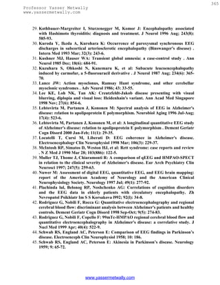 365
Professor Yasser Metwally
www.yassermetwally.com


   29. Kothbauer-Margreiter I, Sturzenegger M, Komor J: Encephalopathy associated
       with Hashimoto thyroiditis: diagnosis and treatment. J Neurol 1996 Aug; 243(8):
       585-93.
   30. Kuroda Y, Ikeda A, Kurohara K: Occurrence of paroxysmal synchronous EEG
       discharges in subcortical arteriosclerotic encephalopathy (Binswanger's disease) .
       Intern Med 1993 Mar; 32(3): 243-6.
   31. Kushner MJ, Hauser WA: Transient global amnesia: a case-control study . Ann
       Neurol 1985 Dec; 18(6): 684-91.
   32. Kuzuhara S, Ohkoshi N, Kanemaru K, et al: Subacute leucoencephalopathy
       induced by carmofur, a 5-fluorouracil derivative . J Neurol 1987 Aug; 234(6): 365-
       70.
   33. Lance JW: Action myoclonus, Ramsay Hunt syndrome, and other cerebellar
       myoclonic syndromes . Adv Neurol 1986; 43: 33-55.
   34. Lee KE, Loh NK, Tan AK: Creutzfeldt-Jakob disease presenting with visual
       blurring, diplopia and visual loss: Heidenhain's variant. Ann Acad Med Singapore
       1998 Nov; 27(6): 854-6.
   35. Lehtovirta M, Partanen J, Kononen M: Spectral analysis of EEG in Alzheimer's
       disease: relation to apolipoprotein E polymorphism. Neurobiol Aging 1996 Jul-Aug;
       17(4): 523-6.
   36. Lehtovirta M, Partanen J, Kononen M, et al: A longitudinal quantitative EEG study
       of Alzheimer's disease: relation to apolipoprotein E polymorphism . Dement Geriatr
       Cogn Disord 2000 Jan-Feb; 11(1): 29-35.
   37. Locatelli T, Cursi M, Liberati D: EEG coherence in Alzheimer's disease.
       Electroencephalogr Clin Neurophysiol 1998 Mar; 106(3): 229-37.
   38. McIntosh RP, Simatos D, Weston HJ, et al: Rett syndrome: case reports and review
       . N Z Med J 1990 Mar 28; 103(886): 122-5.
   39. Muller TJ, Thome J, Chiaramonti R: A comparison of qEEG and HMPAO-SPECT
       in relation to the clinical severity of Alzheimer's disease. Eur Arch Psychiatry Clin
       Neurosci 1997; 247(5): 259-63.
   40. Nuwer M: Assessment of digital EEG, quantitative EEG, and EEG brain mapping:
       report of the American Academy of Neurology and the American Clinical
       Neurophysiology Society. Neurology 1997 Jul; 49(1): 277-92.
   41. Plachinda lul, Belonog RP, Noshchenko AG: Correlations of cognition disorders
       and the EEG data in elderly patients with circulatory encephalopathy. Zh
       Nevropatol Psikhiatr Im S S Korsakova l992; 92(l): 34-8.
   42. Rodriguez G, Nobili F, Rocca G: Quantitative electroencephalography and regional
       cerebral blood flow: discriminant analysis between Alzheimer's patients and healthy
       controls. Dement Geriatr Cogn Disord 1998 Sep-Oct; 9(5): 274-83.
   43. Rodriguez G, Nobili F, Copello F: 99mTc-HMPAO regional cerebral blood flow and
       quantitative electroencephalography in Alzheimer's disease: a correlative study. J
       Nucl Med 1999 Apr; 40(4): 522-9.
   44. Schwab RS, England AC, Peterson E: Comparison of EEG findings in Parkinson’s
       disease. Electroenceph Clin Neurophysiol 1958; 10: 186.
   45. Schwab RS, England AC, Peterson E: Akinesia in Parkinson’s disease. Neurology
       1959; 9: 65-72.




                                www.yassermetwally.com
 