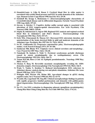 366
Professor Yasser Metwally
www.yassermetwally.com


   46. Siennicki-Lantz A, Lilja B, Rosen I: Cerebral blood flow in white matter is
       correlated with systolic blood pressure and EEG in senile dementia of the Alzheimer
       type. Dement Geriatr Cogn Disord 1998 Jan-Feb; 9(1): 29-38.
   47. Steinhoff BJ, Kropp S, Riedemann C: [Elecroencephalographic charactistics of
       Creutzfeldt-Jakob disease and its differential diagnosis]. Fortschr Neurol Psychiatr
       1998 Aug; 66(8): 357-65.
   48. Stevens A, Kircher T: Cognitive decline unlike normal aging is associated with
       alterations of EEG temporo-spatial characteristics. Eur Arch Psychiatry Clin
       Neurosci 1998; 248(5): 259-66.
   49. Stigsby B, Johannesson G, Ingvar DH: Regional EEG analysis and regional cerebral
       blood flow in Alzheimer's and Pick's diseases . Electroencephalogr Clin
       Neurophysiol 1981 May; 51(5): 537-47.
   50. Strik WK, Chiaramonti R, Muscas GC: Decreased EEG microstate duration and
       anteriorisation of the brain electrical fields in mild and moderate dementia of the
       Alzheimer type. Psychiatry Res 1997 Oct 31; 75(3): 183-91.
   51. Su PC, Goldensohn ES: Progressive supranuclear palsy. Electroencephalographic
       studies. Arch Neurol (Chicago) 1973; 29: 18~186.
   52. Sundaram MB, Blume WT: Triphasic waves: clinical correlates and morphology .
       Can J Neurol Sci 1987 May; 14(2): 136-40.
   53. Takahashi M, Kubota F, Nishi Y: Persistent synchronous periodic discharges
       caused by anoxic encephalopathy due to cardiopulmonary arrest. Clin
       Electroencephalogr 1993 Oct; 24(4): 166-72.
   54. Tatum WO 4th, Ross J, Cole AJ: Epileptic pseudodementia . Neurology 1998 May;
       50(5): 1472-5.
   55. Thomas P, Borg M: Reversible myoclonic encephalopathy revealing the AIDS-
       dementia complex. Electroencephalogr Clin Neurophysiol 1994 Feb; 90(2): 166-9.
   56. Wada Y, Nanbu Y, Koshino Y: Reduced interhemispheric EEG coherence in
       Alzheimer disease: analysis during rest and photic stimulation. Alzheimer Dis Assoc
       Disord 1998 Sep; 12(3): 175-81.
   57. Widagdo MM, Pierson JM, Helme RD: Age-related changes in qEEG during
       cognitive tasks. Int J Neurosci 1998 Jul; 95(1-2): 63-75.
   58. Wszolek ZK, Lagerlund TD, Steg RE: Clinical neurophysiologic findings in patients
       with rapidly progressive familial parkinsonism and dementia with pallido-ponto-
       nigral degeneration. Electroencephalogr Clin Neurophysiol 1998 Sep; 107(3): 213-
       22.
   59. Xu CY: [An EEG evaluation in diagnosing subacute spongiform encephalopathy].
       Chung Hua Shen Ching Ching Shen Ko Tsa Chih 1989 Feb; 22(1): 37-8, 63.




                               www.yassermetwally.com
 