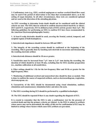34
Professor Yasser Metwally
www.yassermetwally.com


 3. Confirmatory tests (e.g., EEG, cerebral angiogram or nuclear cerebral blood flow scan)
 may be used if the period of observation is less than that recommended above, as in the
 setting of organ donation. In all other circumstances, these tests are considered optional
 and are used at the discretion of the attending physician.

 An EEG recording to determine brain death should not be considered until the clinical
 criteria are met. The EEG then be ordered to confirm electrocerebral inactivity or silence.
 (ECI and ECS. respectively). ECI is defined as lack of EEG activity greater than 2 µV. The
 following guidelines for performing an EEG to confirm ECI have been recommended by
 the American Electroencephalographic Society:

 1. At least 8 scalp electrodes should be used, covering the frontal, central, temporal, and
 occipital regions of both hemispheres.

 2. Interelectrode impedances should be between 100 and 1000 ?.

 3. The integrity of the recording system should be confirmed at the beginning of the
 recording. This is generally done by touching each electrode in succession and documenting
 the resulting electrode artifact.

 4. Interelectrode distances should be 10 cm or greater.

 5. Sensitivities must be increased from 7 µV /mm to 2 µV /mm during the recording, the
 duration of which should be at least 30 min, excluding time for EEG machine preparation
 (i.e., machine calibration at all sensitivities).

 6. Filter settings should be 1 Hz for the low-frequency filter and 30 Hz or greater for the
 high-frequency filter.

 7. Monitoring of additional cerebral and noncerebral sites should be done as needed. This
 is done to confirm the source of suspected artifacts, such as electrocardiogram, respiration.
 electromyogram. etc.

 8. Unreactivity of the EEG should be documented using visual stimulation, auditory
 stimulation and somatosensory stimulation below and above the neck.

 9. The EEG recording during ECI should be performed by a qualified technologist.

 10. The EEG should be repeated if there is any doubt regarding the diagnosis of ECI.

 It is crucial to remember that the EEG is only a confirmatory test for the presence of
 cerebral death and that the primary criteria are clinical. As the EEG is subject to artifacts
 whose source may not be determined, the utility of this test for confirmation of ECI may be
 limited in settings where factors which cause EEG artifacts are prevalent.




                                 www.yassermetwally.com
 