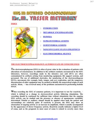 367
Professor Yasser Metwally
www.yassermetwally.com




 INDEX

                                         INTRODUCTION

                                         METABOLIC ENCEPHALOPATHY

                                         HYPOXIA

                                         SUPRATENTORIAL LESIONS

                                         SUBTENTORIAL LESIONS

                                         NONCONVULSIVE STATUS EPILEPTICUS

                                         ELECTROCEREBRAL SILENCE




 THE ELECTROENCEPHALOGRAM IN ALTERED STATE OF CONSCIOUSNESS

 The electroencephalogram (EEG) is often of great value in the evaluation of patients with
 alterations of consciousness. In addition to the artifacts routinely encountered in the EEG
 laboratory, however, recordings made in the intensive care unit (ICU) are often
 contaminated by artifacts arising from monitoring equipment, life support systems, and
 personnel. The use of additional electrodes, the monitoring of the electrocardiogram
 (ECG), movements (for example, body, tongue, and eye) respiration, and the temporary
 disconnection of other equipment may be needed to identify the noncerebral origin of such
 activity. Klem, 34 has reviewed many of the problems encountered in performing bedside
 EEGS.

 When recording the EEG of comatose patients, it is important to test for reactivity, 3
 which is defined as a change in electrocerebral activity following stimulation. The
 recording should be continued for sufficient time without stimulation that the ongoing
 EEG activity can be studied and the presence or absence of spontaneous variability
 determined. Painful or auditory stimuli should be applied when both the patient and
 surroundings are relatively quiet. If reactivity is present, the EEG may show an
 attenuation of ongoing activity or an increase in amplitude, which is usually accompanied
 by the appearance of slower frequency activity. Reactivity usually indicates a lighter level
 of coma, and as the prognosis in most cases of coma is related to severity more than




                                 www.yassermetwally.com
 