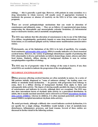 368
Professor Yasser Metwally
www.yassermetwally.com


 etiology, 43 this is generally a good sign. However, with patients in coma secondary to a
 drug intoxication in whom recovery will usually occur if appropriate treatment is
 instituted, the presence or absence of reactivity on the EEG is of less value regarding
 prognosis.

 There   are several pathophysiologic mechanisms that can result in alteration of
 consciousness and ultimately coma. 43 They are as follows: (1) supratentorial mass lesions
 compressing the diencephalic and mesencephalic reticular formation; (2) infratentorial
 mass or destructive lesions; and (3) metabolic encephalopathy.

 The EEG may indicate that this alteration of consciousness is due to one of the followings
 (1) a diffuse. encephalopathy, particularly hepatic or some drug intoxications; (2) a focal
 brain lesion; or (3) continual epileptic activity without motor manifestations (nonconvulsive
 status).

 Unfortunately, one of the limitations of the EEG is its lack of specificity. For example,
 focal continuous polymorphic delta activity (PDA) is usually indicative of a focal structural
 cerebral lesion. However, the variety of pathologic disturbances capable of producing this
 EEG abnormality is diverse and includes an infarct, hemorrhage, tumor, abscess and other
 focal lesions. Similarly, diffuse slowing of background rhythms is seen in various
 encephalopathies regardless of etiology.

 The EEG may be of prognostic value if the etiology of the coma is known. if not, then
 serial EEGs are needed to indicate the progression of the encephalopathy.

 METABOLIC ENCEPHALOPATHY

 Diffuse processes affecting cerebral function are often metabolic in nature. In a series of
 500 patients initially diagnosed as "coma of unknown etiology" the leading cause was
 diffuse or metabolic brain dysfunction. 43 In general, with progression from lethargy to
 coma, there is a diffuse slowing of background rhythms from alpha to theta and
 subsequently delta activity. The degree of slowing usually parallels the degree of alteration
 of consciousness and indicates its severity, although there are exceptions. The EEG may
 also show intermittent bursts of rhythmic delta activity in a generalized distribution. In
 adults, this is usually maximal anteriorly and is referred to as frontal intermittent rhythmic
 delta activity (FIRDA), whereas in children, it is often maximal posteriorly and has been
 named OIRDA (occipital intermittent rhythmic delta activity).

 As noted previously, although a diffusely slow record indicates cerebral dysfunction, it is
 not specific for a single etiology. Possibilities would include a host of metabolic-toxic
 disturbances, inflammatory processes, and head trauma. Several of these entities are
 discussed in further detail in the following sections.




                                  www.yassermetwally.com
 