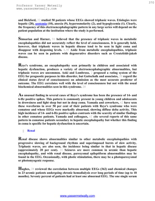 370
Professor Yasser Metwally
www.yassermetwally.com


 and Bickford, 32 studied 50 patients whose EEGs showed triphasic waves. Etiologies were
 hepatic (28), azotemia (10), anoxia (9), hyperosmolarity (2), and hypoglycemia (1). Clearly,
 the frequency of this electroencephalographic pattern in any large series will depend on the
 patient population at the institution where the study is performed.

 Simsarian  and Harner, 51 believed that the presence of triphasic waves in metabolic
 encephalopathies did not accurately reflect the level of consciousness. It is generally held,
 however, that triphasic waves in hepatic disease tend to be seen in light coma and
 disappear with deepening levels. 6,38 Aside from metabolic encephalopathies, triphasic
 waves can be seen in patients with degenerative disorders such as Creutzfeldt-jakob
 disease.

 Reye's   syndrome, an encephalopathy seen primarily in children and associated with
 hepatic dysfunction, produces a variety of electroencephalographic abnormalities, but
 triphasic waves are uncommon. Aoki and Lombroso, 2 proposed a rating system of the
 EEG for prognostic purposes in this disorder, but Gottschalk and associates, 20 regard the
 clinical status (level of consciousness) on admission as the most accurate predictor of
 outcome. The EEG correlates well with the level of consciousness but not with the usual
 biochemical abnormalities seen in this syndrome. 20

 An unusual finding in several cases of Reye's syndrome has been the presence of 14- and
 6-Hz positive spikes. This pattern is commonly present in young children and adolescents
 in drowsiness and light sleep but not in deep coma. Yamada and coworkers, 62 have seen
 these waveforms in over 50 per cent of their patients with Reye's syndrome who were
 comatose and whose EEGs were markedly abnormal, showing diffuse delta activity. This
 high incidence of 14- and 6-Hz positive spikes contrasts with the scarcity of similar findings
 in other comatose patients. Yamada and colleagues, 62 cite several reports of this same
 pattern in comatose patients secondary to hepatic encephalopathy but whether this finding
 in coma is specific for hepatic dysfunction is uncertain.

        Renal

 Renal   disease shows abnormalities similar to other metabolic encephalopathies with
 progressive slowing of background rhythms and superimposed bursts of slow activity.
 Triphasic waves, are also seen, the incidence being similar to that in hepatic disease
 (approximately 20 per cent). 21 Seizures are more common in uremic than hepatic
 encephalopathy, and with renal disease, paroxysmal epileptiform abnormalities may be
 found in the EEG. Occasionally, with photic stimulation, there may be a photoparoxysmal
 or photomyogenic response.

 Hughes, 28 reviewed the correlation between multiple EEGs (362) and chemical changes
 in 23 uremic patients undergoing chronic hemodialysis over long periods of time (up to 18
 months). Seventy percent of patients had at least one abnormal EEG. The one single serum




                                  www.yassermetwally.com
 