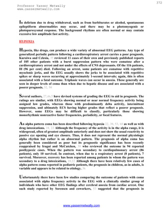 372
Professor Yasser Metwally
www.yassermetwally.com



 In delirium due to drug withdrawal, such as from barbiturates or alcohol, spontaneous
 epileptiform abnormalities may occur, and there may be a photomyogenic or
 photoparoxysmal response. The background rhythms are often normal or may contain
 excessive low amplitude fast activity.

 HYPOXIA

 Hypoxia, like drugs, can produce a wide variety of abnormal EEG patterns. Any type of
 generalized periodic pattern following a cardiorespiratory arrest carries a poor prognosis.
 Kuroiwa and Celesia, 35 reviewed 11 cases of their own and previously published reports
 of 105 other patients with a burst suppression pattern who were comatose after a
 cardiorespiratory arrest and not under the effects of CNS depressants. Of the 116 patients,
 Ill (96 per cent) died. Following an arrest, some patients are comatose with repetitive
 myoclonic jerks, and the EEG usually shows the jerks to be associated with repetitive
 spikes or sharp waves occurring at approximately 1-second intervals; again, this is often
 associated with a fatal outcome. Triphasic waves can occur in anoxia. These generally are
 seen in deeper levels of coma than when due to hepatic disease and are associated with a
 poorer prognosis. 32, 50

 Several authors, 27,46,5 have devised systems of grading the EEG to aid in prognosis. The
 ratings are similar, with EEGs showing normal or near normal frequency activity being
 assigned low grades, whereas those with predominantly delta activity, intermittent
 suppression, and ultimately ECS having higher grades that reflect a poorer prognosis.
 However, some EEGs may be difficult to classify, particularly those showing
 monorhythmic nonreactive faster frequencies, periodicity, or focal features.

 An alpha pattern coma has been described following hypoxia 22, 30, 53, 60 as well as with
 drug intoxications. 10, 22 Although the frequency of the activity is in the alpha range, it is
 widespread, often of greatest amplitude anteriorly and does not show the usual reactivity to
 passive eye opening and eye closure. Thus, it does not represent the normal physiologic
 alpha rhythm but rather is an abnormal pattern. The prognosis of alpha coma has
 generally been considered as poor but its prognostic significance has been recently
 reappraised by Iragui and McCutchen, 30 who reviewed the outcome in 94 reported
 posthypoxic cases. When the pattern was secondary to cardiopulmonary arrest (86
 patients), only 10 survived. In contrast, when due to a respiratory arrest (8 patients), 7
 survived. Moreover, recovery has been reported among patients in whom the pattern was
 secondary to a drug intoxications, 10,22 Although there have been relatively few cases of
 alpha pattern coma reported in pediatric patients, the prognosis in children, as in adults, is
 variable and appears to be related to etiology. 36

 Unfortunately there have been few studies comparing the outcome of patients with coma
 associated with alpha frequency activity in the EEG with a clinically similar group of
 individuals who have other EEG findings after cerebral anoxia from cardiac arrest. One
 such study reported by Sorensen and coworkers, 53 suggested that the prognosis in




                                  www.yassermetwally.com
 