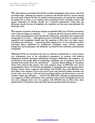 374
Professor Yasser Metwally
www.yassermetwally.com



 The clinical picture associated with PLEDs is usually obtundation, focal seizures, and focal
 neurologic signs. Although the majority of patients with PLEDs will have seizures during
 the acute stage of illness, PLEDs are usually an interictal pattern. If, during the recording,
 the patient has a seizure, a new pattern (often consisting of faster rhythmic activity) will
 appear. Regardless of etiology, PLEDs are a transient phenomenon. With time, the
 discharges usually decrease in amplitude, the repetition rate decreases, and ultimately the
 discharges cease.

 The majority of patients with herpes simplex encephalitis (HSE) have PLEDS, particularly
 when serial recordings are obtained. 14,16,56 At present, the EEG has been found to be the
 most useful neurodiagnostic aid in this disorder, followed by technetium and computerized
 tomographic (CT) scans. 61 Although the presence of PLEDs in the EEG in a patient with a
 suspected viral encephalitis should raise the suspicion of HSE, there are other causes.
 Greenberg and coworkers, 21 reported periodic complexes in a 17-year-old patient with a
 neurologic illness manifested by lymphocytic meningitis, coma, seizures, aphasia,
 hemiparesis, and hemianopsia who ultimately was found to have infectious mononucleosis
 encephalitis.

 Although PLEDs are lateralized, they may be reflected synchronously to a lesser degree
 over homologous areas in the contralateral hemisphere. In contrast, with bilateral
 independent periodic lateralized epileptiform discharges (BIPLEDs), the complexes are
 asynchronous and usually differ in morphology, amplitude, rate of repetition, and site of
 maximal involvement. De la Paz and Brenner 15 reported clinical findings in 18 patients
 whose EEGs showed this pattern. The most common causes of BIPLEDs were anoxic
 encephalopathy (five), CNS infection (encephalitis or meningitis) (five) and chronic seizure
 disorders (four). When compared with patients with PLEDS, those with BIPLEDs were
 more likely to be comatose (72 per cent versus 24 per cent) and had a higher mortality rate
 (61 per cent versus 29 per cent), but focal neurologic deficits and focal seizures were less
 common. Smith and colleagues, 12 believed that BIPLEDS, although not pathognomonic,
 were suggestive of HSE, particularly when associated with an acute encephalitic process. In
 our series, although there were two patients with BIPLEDs due to HSE, three other
 patients had a CNS infection other than HSE that also produced this EEG picture.




                                  www.yassermetwally.com
 