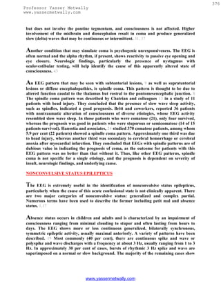 376
Professor Yasser Metwally
www.yassermetwally.com


 but does not involve the pontine tegmentum, and consciousness is not affected. Higher
 involvement of the midbrain and diencephalon result in coma and produce generalized
 slow (delta) waves that may be continuous or intermittent. 31, 37

 Another condition that may simulate coma is psychogenic unresponsiveness. The EEG is
 often normal and the alpha rhythm, if present, shows reactivity to passive eye opening and
 eye closure. Neurologic findings, particularly the presence of nystagmus with
 oculovestibular testing, will help identify the cause of this apparently altered state of
 consciousness. 43

 An EEG pattern that may be seen with subtentorial lesions, 9 as well as supratentorial
 lesions or diffuse encephalopathies, is spindle coma. This pattern is thought to be due to
 altered function caudal to the thalamus but rostral to the pontomesencephalic junction. 8
 The spindle coma pattern was described by Chatrian and colleagues 13 in a study of 11
 patients with head injury. They concluded that the presence of slow wave sleep activity,
 such as spindles, indicated a good prognosis. Britt and coworkers, reported 36 patients
 with nontraumatic alteration of consciousness of diverse etiologies, whose EEG activity
 resembled slow wave sleep. In those patients who were comatose (21), only four survived,
 whereas the prognosis was good in patients who were stuporous or semicomatose (14 of 15
 patients survived). Hansotia and associates, 24 studied 370 comatose patients, among whom
 5.9 per cent (22 patients) showed a spindle coma pattern. Approximately one third was due
 to head injury, whereas another third was secondary to cerebral hemorrhage or cerebral
 anoxia after myocardial infarction. They concluded that EEGs with spindle patterns are of
 dubious value in indicating the prognosis of coma, as the outcome for patients with this
 EEG pattern was no better than that without it. Thus, like other EEG patterns, spindle
 coma is not specific for a single etiology, and the prognosis is dependent on severity of
 insult, neurologic findings, and underlying cause.

 NONCONVULSIVE STATUS EPILEPTICUS

 The   EEG is extremely useful in the identification of nonconvulsive status epilepticus,
 particularly when the cause of this acute confusional state is not clinically apparent. There
 are two major categories of nonconvulsive status: generalized and complex partial.
 Numerous terms have been used to describe the former including petit mal and absence
 status. 1,17

 Absence status occurs in children and adults and is characterized by an impairment of
 consciousness ranging from minimal clouding to stupor and often lasting from hours to
 days. The EEG shows more or less continuous generalized, bilaterally synchronous,
 symmetric epileptic activity, usually maximal anteriorly. A variety of patterns have been
 described. 19 Most commonly (40 per cent), there are continuous spike and wave or
 polyspike and wave discharges with a frequency at about 3 Hz, usually ranging from 1 to 3
 Hz. In approximately 30 per cent of cases, bursts of rhythmic 3 Hz spike and wave are
 superimposed on a normal or slow background. The majority of the remaining cases show




                                 www.yassermetwally.com
 