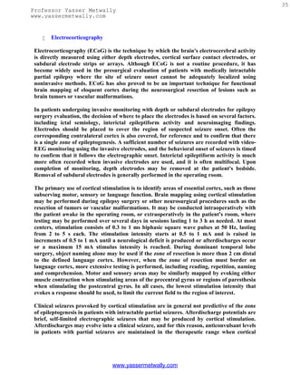 35
Professor Yasser Metwally
www.yassermetwally.com


       Electrocorticography

 Electrocorticography (ECoG) is the technique by which the brain's electrocerebral activity
 is directly measured using either depth electrodes, cortical surface contact electrodes, or
 subdural electrode strips or arrays. Although ECoG is not a routine procedure, it has
 become widely used in the presurgical evaluation of patients with medically intractable
 partial epilepsy where the site of seizure onset cannot be adequately localized using
 noninvasive methods. ECoG has also proved to be an important technique for functional
 brain mapping of eloquent cortex during the neurosurgical resection of lesions such as
 brain tumors or vascular malformations.

 In patients undergoing invasive monitoring with depth or subdural electrodes for epilepsy
 surgery evaluation, the decision of where to place the electrodes is based on several factors.
 including ictal semiology, interictal epileptiform activity and neuroimaging findings.
 Electrodes should be placed to cover the region of suspected seizure onset. Often the
 corresponding contralateral cortex is also covered, for reference and to confirm that there
 is a single zone of epileptogenesis. A sufficient number of seizures are recorded with video-
 EEG monitoring using the invasive electrodes, and the behavioral onset of seizures is timed
 to confirm that it follows the electrographic onset. Interictal epileptiform activity is much
 more often recorded when invasive electrodes are used, and it is often multifocal. Upon
 completion of monitoring, depth electrodes may be removed at the patient's bedside.
 Removal of subdural electrodes is generally performed in the operating room.

 The primary use of cortical stimulation is to identify areas of essential cortex, such as those
 subserving motor, sensory or language function. Brain mapping using cortical stimulation
 may be performed during epilepsy surgery or other neurosurgical procedures such as the
 resection of tumors or vascular malformations. It may be conducted intraoperatively with
 the patient awake in the operating room, or extraoperatively in the patient's room, where
 testing may be performed over several days in sessions lasting 1 to 3 h as needed. At most
 centers, stimulation consists of 0.3 to 1 ms biphasic square wave pulses at 50 Hz, lasting
 from 2 to 5 s each. The stimulation intensity starts at 0.5 to 1 mA and is raised in
 increments of 0.5 to 1 mA until a neurological deficit is produced or afterdischarges occur
 or a maximum 15 mA stimulus intensity is reached. During dominant temporal lobe
 surgery, object naming alone may be used if the zone of resection is more than 2 cm distal
 to the defined language cortex. However, when the zone of resection must border on
 language cortex, more extensive testing is performed, including reading, repetition, naming
 and comprehension. Motor and sensory areas may be similarly mapped by evoking either
 muscle contraction when stimulating areas of the precentral gyrus or regions of paresthesia
 when stimulating the postcentral gyrus. In all cases, the lowest stimulation intensity that
 evokes a response should be used, to limit the current field to the region of interest.

 Clinical seizures provoked by cortical stimulation are in general not predictive of the zone
 of epileptogenesis in patients with intractable partial seizures. Afterdischarge potentials are
 brief, self-limited electrographic seizures that may be produced by cortical stimulation.
 Afterdischarges may evolve into a clinical seizure, and for this reason, anticonvulsant levels
 in patients with partial seizures are maintained in the therapeutic range when cortical




                                  www.yassermetwally.com
 
