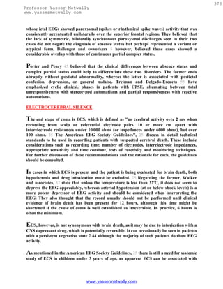 378
Professor Yasser Metwally
www.yassermetwally.com


 whose ictal EEGs showed paroxysmal (spikes or rhythmical spike waves) activity that was
 consistently accentuated unilaterally over the superior frontal regions. They believed that
 the lack of symmetric, bilaterally synchronous paroxysmal discharges seen in their two
 cases did not negate the diagnosis of absence status but perhaps represented a variant or
 atypical form. Ballenger and coworkers 5 however, believed these cases showed a
 considerable overlap with those of continuous partial complex status.

 Porter  and Penry 45 believed that the clinical differences between absence status and
 complex partial status could help to differentiate these two disorders. The former ends
 abruptly without postictal abnormality, whereas the latter is associated with postictal
 confusion, depression, or general malaise. Treiman and Delgado-Escueta 55 have
 emphasized cyclic clinical. phases in patients with CPSE, alternating between total
 unresponsiveness with stereotyped automatisms and partial responsiveness with reactive
 automatisms.

 ELECTROCEREBRAL SILENCE

 The end stage of coma is ECS, which is defined as "no cerebral activity over 2 mv when
 recording from scalp or referential electrode pairs, 10 or more cm apart with
 interelectrode resistances under 10,000 ohms (or impedances under 6000 ohms), but over
 100 ohms. 25 The American EEG Society Guidelines", 25 discuss in detail technical
 standards to be used in recording patients with suspected cerebral death. These include
 considerations such as recording time, number of electrodes, interelectrode impedances,
 appropriate sensitivity and time constant, tests of reactivity and monitoring techniques.
 For further discussion of these recommendations and the rationale for each, the guidelines
 should be consulted.

 In cases in which ECS is present and the patient is being evaluated for brain death, both
 hypothermia and drug intoxication must be excluded. 25 Regarding the former, Walker
 and associates, 57 state that unless the temperature is less than 32'C, it does not seem to
 depress the EEG appreciably, whereas arterial hypotension (at or below shock levels) is a
 more potent depressor of EEG activity and should be considered when interpreting the
 EEG. They also thought that the record usually should not be performed until clinical
 evidence of brain death has been present for 12 hours, although this time might be
 shortened if the cause of coma is well established as irreversible. In practice, 6 hours is
 often the minimum.

 ECS, however, is not synonymous with brain death, as it may be due to intoxication with a
 CNS depressant drug, which is potentially reversible. It can occasionally be seen in patients
 with a persistent vegetative state 7 44 although the majority of such patients do show EEG
 activity.

 As mentioned in the American EEG Society Guidelines, 25 there is still a need for systemic
 study of ECS in children under 3 years of age, as apparent ECS can be associated with




                                 www.yassermetwally.com
 