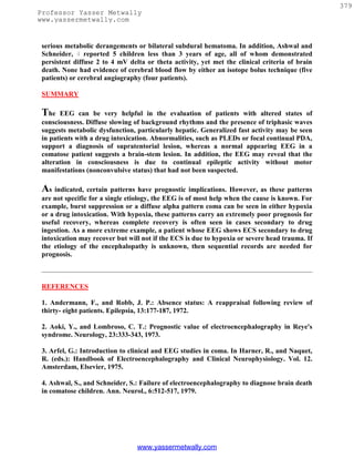 379
Professor Yasser Metwally
www.yassermetwally.com


 serious metabolic derangements or bilateral subdural hematoma. In addition, Ashwal and
 Schneider, 4 reported 5 children less than 3 years of age, all of whom demonstrated
 persistent diffuse 2 to 4 mV delta or theta activity, yet met the clinical criteria of brain
 death. None had evidence of cerebral blood flow by either an isotope bolus technique (five
 patients) or cerebral angiography (four patients).

 SUMMARY

 The   EEG can be very helpful in the evaluation of patients with altered states of
 consciousness. Diffuse slowing of background rhythms and the presence of triphasic waves
 suggests metabolic dysfunction, particularly hepatic. Generalized fast activity may be seen
 in patients with a drug intoxication. Abnormalities, such as PLEDs or focal continual PDA,
 support a diagnosis of supratentorial lesion, whereas a normal appearing EEG in a
 comatose patient suggests a brain-stem lesion. In addition, the EEG may reveal that the
 alteration in consciousness is due to continual epileptic activity without motor
 manifestations (nonconvulsive status) that had not been suspected.

 As indicated, certain patterns have prognostic implications. However, as these patterns
 are not specific for a single etiology, the EEG is of most help when the cause is known. For
 example, burst suppression or a diffuse alpha pattern coma can be seen in either hypoxia
 or a drug intoxication. With hypoxia, these patterns carry an extremely poor prognosis for
 useful recovery, whereas complete recovery is often seen in cases secondary to drug
 ingestion. As a more extreme example, a patient whose EEG shows ECS secondary to drug
 intoxication may recover but will not if the ECS is due to hypoxia or severe head trauma. If
 the etiology of the encephalopathy is unknown, then sequential records are needed for
 prognosis.



 REFERENCES

 1. Andermann, F., and Robb, J. P.: Absence status: A reappraisal following review of
 thirty- eight patients. Epilepsia, 13:177-187, 1972.

 2. Aoki, Y., and Lombroso, C. T.: Prognostic value of electroencephalography in Reye's
 syndrome. Neurology, 23:333-343, 1973.

 3. Arfel, G.: Introduction to clinical and EEG studies in coma. In Harner, R., and Naquet,
 R. (eds.): Handbook of Electroencephalography and Clinical Neurophysiology. Vol. 12.
 Amsterdam, Elsevier, 1975.

 4. Ashwal, S., and Schneider, S.: Failure of electroencephalography to diagnose brain death
 in comatose children. Ann. Neurol., 6:512-517, 1979.




                                 www.yassermetwally.com
 