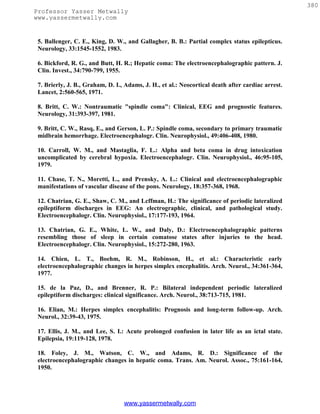 380
Professor Yasser Metwally
www.yassermetwally.com


 5. Ballenger, C. E., King, D. W., and Gallagher, B. B.: Partial complex status epilepticus.
 Neurology, 33:1545-1552, 1983.

 6. Bickford, R. G., and Butt, H. R.; Hepatic coma: The electroencephalographic pattern. J.
 Clin. Invest., 34:790-799, 1955.

 7. Brierly, J. B., Graham, D. I., Adams, J. H., et al.: Neocortical death after cardiac arrest.
 Lancet, 2:560-565, 1971.

 8. Britt, C. W.: Nontraumatic "spindle coma": Clinical, EEG and prognostic features.
 Neurology, 31:393-397, 1981.

 9. Britt, C. W., Rasq, E., and Gerson, L. P.: Spindle coma, secondary to primary traumatic
 midbrain hemorrhage. Electroencephalogr. Clin. Neurophysiol., 49:406-408, 1980.

 10. Carroll, W. M., and Mastaglia, F. L.: Alpha and beta coma in drug intoxication
 uncomplicated by cerebral hypoxia. Electroencephalogr. Clin. Neurophysiol., 46:95-105,
 1979.

 11. Chase, T. N., Moretti, L., and Prensky, A. L.: Clinical and electroencephalographic
 manifestations of vascular disease of the pons. Neurology, 18:357-368, 1968.

 12. Chatrian, G. E., Shaw, C. M., and Lcffman, H.: The significance of periodic lateralized
 epileptiform discharges in EEG: An electrographic, clinical, and pathological study.
 Electroencephalogr. Clin. Neurophysiol., 17:177-193, 1964.

 13. Chatrian, G. E., White, L. W., and Daly, D.: Electroencephalographic patterns
 resembling those of sleep in certain comatose states after injuries to the head.
 Electroencephalogr. Clin. Neurophysiol., 15:272-280, 1963.

 14. Chien, L. T., Boehm, R. M., Robinson, H., et al.: Characteristic early
 electroencephalographic changes in herpes simplex encephalitis. Arch. Neurol., 34:361-364,
 1977.

 15. de la Paz, D., and Brenner, R. P.: Bilateral independent periodic lateralized
 epileptiform discharges: clinical significance. Arch. Neurol., 38:713-715, 1981.

 16. Elian, M.: Herpes simplex encephalitis: Prognosis and long-term follow-up. Arch.
 Neurol., 32:39-43, 1975.

 17. Ellis, J. M., and Lee, S. I.: Acute prolonged confusion in later life as an ictal state.
 Epilepsia, 19:119-128, 1978.

 18. Foley, J. M., Watson, C. W., and Adams, R. D.: Significance of the
 electroencephalographic changes in hepatic coma. Trans. Am. Neurol. Assoc., 75:161-164,
 1950.




                                  www.yassermetwally.com
 