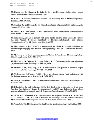 382
Professor Yasser Metwally
www.yassermetwally.com


 33. Kennedy, A. C., Linton, A. L., Luke, R. G., et al.: Electroencephalographic changes
 during hemodialysis. Lancet, 1:408-411, 1963.

 34. Klem, G. H.: Some problems of bedside EEG recording. Am. J. Electroencephalogr.
 Technol., 19:19-29, 1979.

 35. Kuroiwa, Y., and Celesia, G. C.: Clinical significance of periodic EEG patterns. Arch.
 Neurol., 37:15-20, 1980.

 36. Lersch, D. R., and Kaplan, A. M.: Alpha-pattern coma in childhood and adolescence.
 Arch. Neurol., 41:68-70, 1984.

 37. Lundervold, A.: EEG in patients with coma due to localized brain lesions. In Harner,
 R., and Naquet, B. (eds.); Handbook of Electroencephalography and Clinical
 Neurophysiology. Vol. 12. Amsterdam, Elsevier, 1975.

 38. MacGillivray, B. B.: The EEG in liver disease. In Glaser, G. H. (ed.): Handbook of
 Electroencephalography and Clinical Neurophysiology. Vol. 15C. Amsterdam, Elsevier,
 1976.

 39. Markand, 0. N.: Electroencephalogram in "locked-in" syndrome. Electroencephalogr.
 Clin. Neurophysiol., 40:529-534, 1976.

 40. Markand, 0. N., Wheeler, G. L., and Pollack, S. L.: Complex partial status epilepticus
 (psychomotor status). Neurology, 28:189-196, 1978.

 41. Mizrahi, E. M., and Tharp, B. B.: A characteristic EEG pattern in neonatal herpes
 simplex encephalitis. Neurology, 32:1215-1220, 1982.

 42. Niedermeyer, E., Fineyre, F., Riley, T., et al.: Absence status (petit mal status) with
 focal characteristics. Arch. Neurol., 36:417-421, 1979.

 43. Plum, F., and Posner, J. D.: The Diagnosis of Stupor and Coma. Ed. 3. Philadelphia, F.
 A. Davis, 1980.

 44. Pollack, M. A., and Kellaway, P.: Cortical death with preservation of brain stem
 function: Correlation of clinical, electrophysiologic, and CT scan findings in three infants
 and two adults with prolonged survival. Trans. Am. Neurol. Assoc., 103:36-39, 1978.

 45. Porter, R. J., and Penry, J. K.: Petit mal status. In Delgado-Escueta, A. V., Wasterlain,
 C. G., Treiman, D. M., et al. (eds.): Advances in Neurology. Vol. 34. Status Epilepticus:
 Mechanisms of Brain Damage and Treatment. New York, Raven Press, 1983.

 46. Prior, P. F.: The EEG in Acute Cerebral Anoxia. Amsterdam, Excerpta Medica, 1973.




                                 www.yassermetwally.com
 