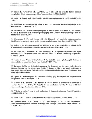 383
Professor Yasser Metwally
www.yassermetwally.com


 47. Sainio, K., Granstrom, M. L., Pettay, O., et al.: EEG in neonatal herpes simplex
 encephalitis. Electroencephalogr. Clin. Neurophysiol., 56:556-561, 1983.

 48. Shalev, R. S., and Amir, N.: Complex partial status epilepticus. Arch. Neurol., 40:90-92,
 1983.

 49. Silverman, D.: Retrospective study of the EEG in coma. Electroencephalogr. Clin.
 Neurophysiol., 15:486-503, 1963.

 50. Silverman, D.: The electroencephalogram in anoxic coma. In Harner, R., and Naquet,
 R. (eds.): Handbook of Electroencephalography and Clinical Neurophysiology. Vol. 12,
 Amsterdam, Elsevier, 1975.

 51. Simsarian, J. P., and Harner, R. N.: Diagnosis of metabolic encephalopathy:
 Significance of triphasic waves in the electroencephalogram. Neurology, 22:456, 1972.

 52. Smith, J. B., Westmoreland, B. F., Reagan, T. J., et al.: A distinctive clinical EEG
 profile in herpes simplex encephalitis. Mayo Clin. Proc., 50:469-474, 1975.

 53. Sorenson, K., Thomassen, A., and Wernberg, M.: Prognostic significance of alpha
 frequency EEG rhythm in coma after cardiac arrest. J. Neurol. Neurosurg. Psychiatry,
 41:840-842, 1978.

 54. Stockard, J. J., Werner, S. S., Aalbers, J. A., et al.: Electroencephalographic findings in
 phencyclidine intoxication. Arch. Neurol., 33:200-203, 1976.

 55. Treiman, D. M., and Delgado-Escueta, A. V.: Complex partial status epilepticus. In
 Delgado-Escueta, A. V., Wasterlain, C. G., Treiman, D. M., et al. (eds.): Advances in
 Neurology. Vol. 34. Status Epilepticus: Mechanisms of Brain Damage and Treatment. New
 York, Raven Press, 1983.

 56. Upton, A., and Gumpert, J.: Electroencephalography in diagnosis of herpes-simplex
 encephalitis. Lancet, 1;650-652, 1970.

 57. Walker, A. E., Bennett, D. R., Bricolo, A., et al.: Report of committee on cessation of
 cerebral function. In Cobb, W. A. (ed.): Recommendations for the Practice of Clinical
 Neurophysiology. Amsterdam, Elsevier, 1983.

 58. Weissberg, M. P.: A case of petit mal status: A diagnostic dilemma. Am. J. Psychiatry,
 132:1200-1201, 1975.

 59. Wells, C. E.: Transient ictal psychosis. Arch. Gen. Psychiatry, 32:1201-1203, 1975.

 60. Westmoreland, B. F., Klass, D. W., Sharbrough, F. W., et al.: Alpha-coma:
 Electroencephalographic, clinical, pathologic and etiologic correlations. Arch. Neurol., 32:
 713-718, 1975.




                                  www.yassermetwally.com
 