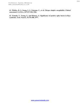 384
Professor Yasser Metwally
www.yassermetwally.com


 61. Whitley, R. J., Soong, S. J., Lineman, C., et al.: Herpes simplex encephalitis: Clinical
 assessment. J.A.M.A., 247:317-320, 1982.

 62. Yamada, T., Young, S., and Kimura, J.: Significance of positive spike bursts in Reye
 syndrome. Arch. Neurol., 34:376-380, 1977.




                                 www.yassermetwally.com
 