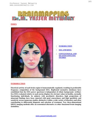 385
Professor Yasser Metwally
www.yassermetwally.com




 INDEX




                                                                 INTRODUCTION

                                                                 EEG AND QEEG

                                                                 CONVENTIONAL AND
                                                                  QUANTITATIVE EEG
                                                                  STUDIES




 INTRODUCTION

 Electrical activity of each brain region is homeostatically regulated, resulting in predictable
 frequency composition of the background EEG. Replicated normative databases have
 established that the EEG power spectrum is independent of ethnic background. Artifact-
 free EEG evaluated relative to such norms displays few deviant values in healthy, normally
 functioning individuals. In subjects with psychiatric disorders, high proportions of
 abnormal findings have been reported with good concordance and high specificity and
 sensitivity across numerous studies, distinctive within a wide variety of disorders and often
 contributing to differential diagnosis and selection of treatment. New three-dimensional
 QEEG imaging methods offer an economical alternative to other functional brain imaging
 modalities.




                                  www.yassermetwally.com
 