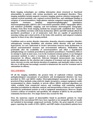 386
Professor Yasser Metwally
www.yassermetwally.com


 Brain imaging technologies are yielding information about structural or functional
 abnormalities in patients with various psychiatric and neurological disorders. These
 imaging modalities include magnetic resonance imaging; positron emission tomography of
 regional cerebral metabolic rate, regional cerebral blood flow, and radioligand binding to
 receptors of neurotransmitters; single-photon emission computed tomography; functional
 magnetic        resonance        imaging;       magnetoencephalography;        quantitative
 electroencephalography (QEEG) and event-related potentials (ERP); topographic QEEG
 and statistical probability mapping; and low-resolution electromagnetic tomography.
 Evidence from these brain imaging methods has unequivocally established that "mental
 illness" has definite correlates with brain dysfunction. QEEG and ERP methods afford the
 psychiatric practitioner a set of noninvasive tools that are capable of quantitatively
 assessing resting and evoked activity of the brain with sensitivity and temporal resolution
 superior to those of any other imaging method.

 Conditions such as anxiety disorder, depression, dementia, obsessive-compulsive disorder,
 schizophrenia, learning disabilities, and attention deficit disorder with and without
 hyperactivity are now understood to involve interactions between brain dysfunctions or
 altered neuroanatomical structure and environmental influences. Medications that
 profoundly alter the availability of neurotransmitters and affect a hypothesized
 pathophysiology are routinely prescribed by psychiatric practitioners. Nonetheless, little or
 no attempt is made in most cases, even in the treatment-resistant patient, to use biological
 assessment methods to select a treatment, to evaluate its physiological effect, and to
 demonstrate its efficacy objectively. Relevant biological measurements may become
 invaluable adjuncts for the selection and evaluation of treatment and may minimize false
 starts, decrease severity and shorten duration of symptoms, and markedly reduce costs. In
 this era, it will become increasingly essential to demonstrate the need for treatment and to
 substantiate its efficacy.

 EEG AND QEEG

 Of all the imaging modalities, the greatest body of replicated evidence regarding
 pathophysiological concomitants of psychiatric and developmental disorders has been
 provided by EEG and QEEG studies. Electrophysiological assessment is also the most
 practical of these methods, using relatively simple, inexpensive, compact equipment readily
 accommodated by clinics, hospitals, or private offices. QEEG analytical algorithms are
 widely available from commercial sources, and workshops with continuing medical
 education accreditation in collection, analysis, and interpretation of data are now regularly
 presented by professional societies as well as equipment manufacturers. However, despite
 extensive evidence of sensitivity and specificity, the adoption of QEEG by the psychiatric
 community has been slow. Two major factors may account for this.

 First, the numerous reports of abnormalities found in psychiatric patients by visual
 inspection of the conventional EEG have been regarded as too nonspecific and are usually
 not included in increasingly compressed curricula. Further, the great majority of recent
 papers reporting the results of EEG, QEEG, and ERP studies of psychiatric patients have




                                 www.yassermetwally.com
 