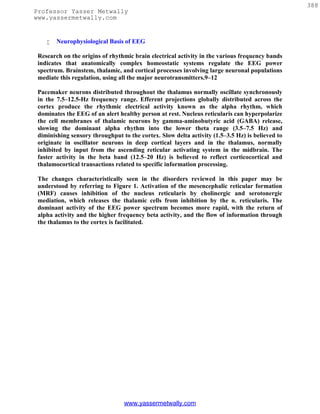 388
Professor Yasser Metwally
www.yassermetwally.com


       Neurophysiological Basis of EEG

 Research on the origins of rhythmic brain electrical activity in the various frequency bands
 indicates that anatomically complex homeostatic systems regulate the EEG power
 spectrum. Brainstem, thalamic, and cortical processes involving large neuronal populations
 mediate this regulation, using all the major neurotransmitters.9–12

 Pacemaker neurons distributed throughout the thalamus normally oscillate synchronously
 in the 7.5–12.5-Hz frequency range. Efferent projections globally distributed across the
 cortex produce the rhythmic electrical activity known as the alpha rhythm, which
 dominates the EEG of an alert healthy person at rest. Nucleus reticularis can hyperpolarize
 the cell membranes of thalamic neurons by gamma-aminobutyric acid (GABA) release,
 slowing the dominant alpha rhythm into the lower theta range (3.5–7.5 Hz) and
 diminishing sensory throughput to the cortex. Slow delta activity (1.5–3.5 Hz) is believed to
 originate in oscillator neurons in deep cortical layers and in the thalamus, normally
 inhibited by input from the ascending reticular activating system in the midbrain. The
 faster activity in the beta band (12.5–20 Hz) is believed to reflect corticocortical and
 thalamocortical transactions related to specific information processing.

 The changes characteristically seen in the disorders reviewed in this paper may be
 understood by referring to Figure 1. Activation of the mesencephalic reticular formation
 (MRF) causes inhibition of the nucleus reticularis by cholinergic and serotonergic
 mediation, which releases the thalamic cells from inhibition by the n. reticularis. The
 dominant activity of the EEG power spectrum becomes more rapid, with the return of
 alpha activity and the higher frequency beta activity, and the flow of information through
 the thalamus to the cortex is facilitated.




                                 www.yassermetwally.com
 