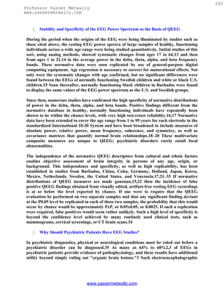 390
Professor Yasser Metwally
www.yassermetwally.com


       Stability and Specificity of the EEG Power Spectrum as the Basis of QEEG

 During the period when the origins of the EEG were being illuminated by studies such as
 those cited above, the resting EEG power spectra of large samples of healthy, functioning
 individuals across a wide age range were being studied quantitatively. Initial studies of this
 sort, using analog methods, showed systematic changes from ages 17 to 64,13 and then
 from ages 1 to 21,14 in the average power in the delta, theta, alpha, and beta frequency
 bands. These normative data were soon replicated by use of general-purpose digital
 computing equipment. Age regression is necessary to correct for maturational effects. Not
 only were the systematic changes with age confirmed, but no significant differences were
 found between the EEGs of normally functioning Swedish children and white or black U.S.
 children.15 Soon thereafter, normally functioning black children in Barbados were found
 to display the same values of the EEG power spectrum as the U.S. and Swedish groups.

 Since then, numerous studies have confirmed the high specificity of normative distributions
 of power in the delta, theta, alpha, and beta bands. Positive findings different from the
 normative database in healthy, normally functioning individuals have repeatedly been
 shown to be within the chance levels, with very high test-retest reliability.16,17 Normative
 data have been extended to cover the age range from 1 to 95 years for each electrode in the
 standardized International 10-20 System and have been broadened to include measures of
 absolute power, relative power, mean frequency, coherence, and symmetry, as well as
 covariance matrices that quantify normal brain relationships.18–20 These multivariate
 composite measures are unique to QEEG; psychiatric disorders rarely entail focal
 abnormalities.

 The independence of the normative QEEG descriptors from cultural and ethnic factors
 enables objective assessment of brain integrity in persons of any age, origin, or
 background. This independence and specificity, as well as high replicability, has been
 established in studies from Barbados, China, Cuba, Germany, Holland, Japan, Korea,
 Mexico, Netherlands, Sweden, the United States, and Venezuela.17,21–33 If normative
 distributions of QEEG measures are made gaussian,15,22 then the incidence of false
 positive QEEG findings obtained from visually edited, artifact-free resting EEG recordings
 is at or below the level expected by chance. If one were to require that the QEEG
 evaluation be performed on two separate samples and that any significant finding deviant
 at the P0.05 level be replicated in each of these two samples, the probability that this would
 occur by chance would be approximately PxP, or 0.05x0.05, or 0.0025. If such a replication
 were required, false positives would seem rather unlikely. Such a high level of specificity is
 beyond the confidence level achieved by many routinely used clinical tests, such as
 mammograms, cervical screenings, or CT brain scans.34

       Why Should Psychiatric Patients Have EEG Studies?

 In psychiatric diagnostics, physical or neurological conditions must be ruled out before a
 psychiatric disorder can be diagnosed.35 As many as 64% to 68%2,3 of EEGs in
 psychiatric patients provide evidence of pathophysiology, and these results have additional
 utility beyond simply ruling out "organic brain lesions."3 Such electroencephalographic




                                  www.yassermetwally.com
 