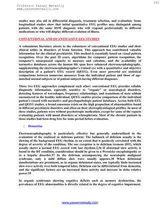 391
Professor Yasser Metwally
www.yassermetwally.com


 studies may also aid in differential diagnosis, treatment selection, and evaluation. Some
 longitudinal studies show that initial quantitative EEG profiles may distinguish among
 patients with the same DSM diagnosis who will respond preferentially to different
 medications or who will display different evolution of illness.

 CONVENTIONAL AND QUANTITATIVE EEG STUDIES

 A voluminous literature attests to the robustness of conventional EEG studies and their
 clinical utility in disorders of brain function. This approach has contributed valuable
 information for the clinical psychiatrist. This method is essentially based on visual pattern
 recognition. Over the past 20 years, algorithms for computer pattern recognition, the
 computer's unsurpassed capacity to measure and calculate, and the availability of
 normative databases across the human life span have enhanced electroencephalography,
 supplementing the electroencephalographer's trained eye with a quantitative and objective
 description of a patient's EEG record (QEEG). Even more powerful are statistical
 comparisons between numerous measures from the individual patient and those of age-
 matched normal subjects or of patient subjects having different diagnoses.

 These two EEG approaches complement each other: conventional EEG provides reliable
 diagnostic information, especially sensitive to "organic" or neurological disorders,
 detecting features of waveshapes, frequency relationships, and transitions of state seldom
 encountered in the healthy individual. QEEG enables precise comparison of the individual
 patient's record with normative and psychopathologic patient databases. Across both EEG
 and QEEG studies, a broad consensus exists on the high proportion of abnormalities found
 in different psychiatric disorders and often on their electrophysiological profiles. In most of
 these studies, patients were without psychotropic medication, except for some of the reports
 evaluating patients with mood disorders or schizophrenia. Most of the chronic patients in
 those studies had been drug free for some period before evaluation.

       Dementias

 Electroencephalography is particularly effective but generally underutilized in the
 evaluation of the confused or delirious patient. The hallmark of delirium usually is the
 slowing of the background EEG rhythm, to an extent that is positively correlated with the
 degree of severity of the condition. The one exception is in delirium tremens (DT), which
 usually shows a normal EEG record with fast rhythms.2,36 If abnormal slow activity is
 found in the DT condition, consideration should be given to a Wernicke encephalopathy or
 to a hepatic disorder.37 In the delirium accompanying the neuroleptic malignant
 syndrome, only a mild diffuse slow wave usually appears.38 When delusional
 manifestations are prominent, as in organic delusional states, one typically finds increased
 slow-wave activity over both temporal lobes. Delirium can be differentiated from dementia,
 and the significant factors are an increased theta activity and increase in delta relative
 power.39

 In organic syndromes showing cognitive deficits such as memory dysfunction, the
 prevalence of EEG abnormalities is directly related to the degree of cognitive impairment.




                                  www.yassermetwally.com
 