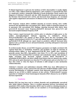 392
Professor Yasser Metwally
www.yassermetwally.com


 If clinical impairment is equivocal, the incidence of EEG abnormalities is usually slightly
 over 40%; with a mild-to-moderate impairment, a 65% incidence is expected.40 The EEG
 is a moderately sensitive, nonspecific indication of brain dysfunction, clearly useful in the
 diagnosis of Alzheimer's disease41 and also AIDS dementia,42 with general agreement in
 the literature that increased slow activity and decreased mean frequency are correlated
 with cognitive impairment and measures of clinical severity of Alzheimer's dementia.3,43–
 45

 EEG frequency analysis allows confident detection of excessive slowing, more readily
 measured and quantified than conventional EEG. QEEG studies in dementia patients are
 in agreement with conventional EEG findings, reporting increased delta and/or theta
 power,46–68 decreased mean frequency,44,61,69,70 decreased beta power,71,72 and
 decreased occipital dominant frequency.53,58

 Many workers regard increased slow activity prior to reduction of alpha power as the
 earliest    electrophysiological   indicator  appearing      in   Alzheimer's     disease.
 30,32,47,52,58,63,68,73 The amount of theta activity shows the best correlation with
 cognitive deterioration11,14,29,31,74–77 and with clinical outcome in longitudinal follow-
 up,59,63,68,73,78–80 although one report found no predictive utility.81 Increased delta
 appears to be a correlate of severe advanced dementia, occurring subsequent to increased
 theta.45,60,74,77

 In cerebrovascular disease, several EEG frequency parameters are highly correlated with
 regional blood flow or metabolism. Sensitivity and specificity are high for detection of
 ischemia-related diffuse or focal impairment.23,82–88 These studies show sensitivity
 generally greater than 80%, false-positive rates below 5% to 10%, and correlations of
 r>0.7 between EEG and blood flow in ischemic and nonischemic regions. EEG slowing is
 highly correlated with decreased regional cerebral blood flow23,89–92 or
 metabolism.10,38,54 QEEG can detect reliable focal features that are missed in the routine
 EEG and can be quite abnormal even when the CT is still normal, such as in the first 1 to 3
 days after stroke or when the degree of ischemia is mild enough to cause dysfunction
 without infarction.

 Alzheimer's dementia and multi-infarct dementia (MID) have been differentiated by
 evaluating asymmetry of slow activity33,93 and coherence.19,48,94 Multiple studies report
 accurate discrimination of Alzheimer patients from depressed patients or from normal
 subjects by use of EEG or QEEG measures of slow activity. 37,40,41,44,46,95 Accurate
 separation of Alzheimer's from frontotemporal dementia (Pick's disease) by use of QEEG
 has been reported.96

           o   Conclusion

 Routine EEG has long been used to evaluate dementia and encephalopathy unresolved
 after initial clinical evaluation. There is excellent agreement between conventional and
 quantitative EEG studies of the dementias. QEEG may be useful in evaluating dementia or
 encephalopathy if routine EEG studies are not conclusive or if neuroimaging studies are




                                 www.yassermetwally.com
 