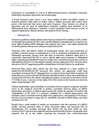 393
Professor Yasser Metwally
www.yassermetwally.com


 inconclusive or unavailable, as well as in differentiating between Alzheimer's dementia,
 multi-infarct dementia, depression, and normal aging.

 A broad consensus exists across a very large number of EEG and QEEG studies of
 dementia patients: Both kinds of studies report a diffuse increased delta and/or theta
 power, with decreased beta power and mean frequency. These features are absent in
 depression and are focal in multi-infarct dementia, enabling these disorders to be
 differentiated from Alzheimer's dementia. A good correlation exists between severity of
 cognitive impairment, clinical outcome, and amount of EEG slowing.

       Schizophrenia

 Numerous qualitative studies indicate abnormal conventional EEG findings in 20% to 60%
 of schizophrenic patients.2,97,98 A more specific finding in schizophrenia is a relatively low
 mean alpha frequency,98,99 although some patients may show a fast alpha rhythm.100
 Catatonic patients often present with paroxysmal activity.101

 Numerous EEG and QEEG studies of background activity have been performed on
 carefully evaluated groups of unmedicated as well as medicated schizophrenic patients.
 Substantial agreement emerges from this body of literature. Deficient alpha power is
 consistently reported,19,102–107 as well as altered alpha mean frequency or diminished
 alpha responsiveness.98,108,109 Numerous studies have reported increased beta activity in
 schizophrenia.105,110–113 Neuroleptics typically increase alpha power113–115 and reduce
 beta power,116,117 suggesting possible normalization of deviant features by medication.

 Increased delta and/or theta activity has also been reported in a large number of
 studies.101,102,105,106,118–125 Increased slow activity can apparently result from
 neuroleptic treatment,126,127 although there are reports of increased delta in patients off
 medication for several weeks102,105,128 and reduction of delta or theta when medication is
 resumed.114,125,129 In the elderly schizophrenic patient, an increase in fast theta activity
 (7–7.5 Hz) is seen. A decrease in fast alpha (10–12 Hz) noted on the frontal areas has been
 called "hypofrontality."100

 Clinical relationships reported include 1) correlation between negative symptoms and delta
 waves in the temporal areas;100 2) positive correlation between degree of QEEG
 abnormality and degree of clinical improvement,130 raising the question of whether this
 "degradation" of the EEG is a necessary condition for a clinical improvement with
 clozapine; and 3) correlation between blink rates, alpha power, and smoking.131 In sleep, a
 decrease has been found in stages III, IV, and REM, and also in REM latency and sleep
 continuity.132–135

 Results from a small number of studies are inconsistent with this consensus of a QEEG
 profile, showing increased delta or theta, decreased alpha, and increased beta in
 schizophrenia. For example, increased slow activity has not been found by some
 workers,136,137 and increased alpha100 and decreased beta106,120 have occasionally been
 reported. Not all of the studies reporting the increased slow activity/decreased




                                  www.yassermetwally.com
 