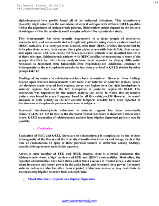 394
Professor Yasser Metwally
www.yassermetwally.com


 alpha/increased beta profile found all of the indicated deviations. This inconsistency
 plausibly might arise from the coexistence of several subtypes with different QEEG profiles
 within the population of schizophrenic patients. Observations might depend on the mixture
 of subtypes within the relatively small samples collected for a particular study.

 This heterogeneity has been recently documented in a large sample of medicated,
 nonmedicated, and never-medicated schizophrenic patients, using cluster analysis based on
 QEEG variables. Five subtypes were detected, with their QEEG profiles characterized by
 delta plus theta excess, theta excess, theta plus alpha excess with beta deficit, theta excess,
 and alpha excess with beta excess.138 Never-medicated patients were classified into three
 of these subtypes. Schizophrenic patients with QEEG profiles corresponding to some of the
 groups identified by this cluster analysis have been reported to display differential
 responses to treatment with haloperidol139or risperidone.140 Additional evidence of
 heterogeneity in the schizophrenic population has been provided in QEEG studies by other
 groups.141,142

 Findings of asymmetry in schizophrenia have been inconsistent. However, these findings
 depend upon whether measurements were made over anterior or posterior regions. When
 the electrode array covered both regions, power was highest over the right hemisphere in
 anterior regions, but over the left hemisphere in posterior regions.20,120,142 This
 conclusion was supported by the cluster analysis just cited, in which this asymmetry
 pattern was found in every frequency band for all five subtypes.138 However, increased
 amounts of delta activity in the left anterior temporal area100 have been reported to
 discriminate schizophrenic patients from control subjects.

 Increased interhemispheric coherence in anterior regions has been consistently
 found.121,138,143–145 In view of the decreased frontal coherence in depressive illness cited
 below, QEEG separation of schizophrenic patients from bipolar depressed patients may be
 possible.

           o   Conclusion

 Evaluation of EEG and QEEG literature on schizophrenia is complicated by the evident
 heterogeneity of the illness and the diversity of medication histories and dosage levels at the
 time of examination. In spite of these potential sources of difference among findings,
 considerable agreement nonetheless appears.

 Across a large number of EEG and QEEG studies, there is a broad consensus that
 schizophrenia shows a high incidence of EEG and QEEG abnormalities. Most often, the
 reported abnormalities have been delta and/or theta excesses in frontal areas, a decreased
 mean frequency and lower power in the alpha band, and increased beta power. Increased
 anterior coherence also has often been reported. Coherence measures may contribute to
 distinguishing bipolar disorder from schizophrenia.

       Mood Disorders: Unipolar and Bipolar Depression




                                  www.yassermetwally.com
 