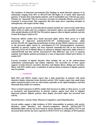 395
Professor Yasser Metwally
www.yassermetwally.com


 The incidence of abnormal conventional EEG findings in mood disorders appears to be
 substantial, ranging from 20% to 40%2,97,146–148 higher in 1) manic than depressed
 patients, 2) female than male bipolar patients, and 3) nonfamilial cases with late-age onset.
 Whether an "abnormal" EEG is a necessary correlate of a clinically effective series of ECT
 treatment is controversial. This suggestion, like that made above regarding clozapine in
 schizophrenia, will require further study.

 Specific patterns noted in mood-disordered patients include the controversial small sharp
 spikes (SSS), 6/s spike and wave complexes, and positive spikes, seen especially in patients
 with suicidal ideation.2,149,150 The SSS pattern appears often in bipolar patients and also
 in their first-degree relatives.151

 Numerous QEEG studies have found increased alpha and/or theta power in a high
 percentage of depressed patients.8,19,152–157 Antidepressants reduce alpha
 activity,153,158–161 suggesting normalization of these deviant QEEG features (in contrast
 to the increased alpha caused by neuroleptics).113–115 Interhemispheric asymmetry,
 especially in anterior regions, has been reported repeatedly,162–166 as has decreased
 coherence.19,121,167 In bipolar illness, in contrast to unipolar depression, alpha activity is
 reduced155,168 and beta activity increased.5,19 This difference may serve to separate
 unipolar from bipolar patients presenting in a state of depression without prior history of
 mania.5,167

 Current treatment of bipolar disorder often includes the use of the anticonvulsant
 medications carbamazepine and sodium valproate. The successful use of these agents
 suggests overlap between convulsive disorders and bipolar illness. Ruling out convulsive
 illness with EEG studies prior to initiation of anticonvulsant treatment in bipolar patients
 may be prudent.

           o   Conclusion

 Both EEG and QEEG studies report that a high proportion of patients with mood
 disorders display abnormal brain electrical activity. EEG studies report that small sharp
 spikes and paroxysmal events are often found, especially on the right hemisphere, and that
 abnormal sleep studies are common.

 There is broad consensus in QEEG studies that increases in alpha or theta power, as well
 as asymmetry and hypocoherence in anterior regions, appear most often in unipolar
 depressed patients. Bipolar patients often display decreased alpha but increased beta
 activity.

 Mood Disorders: Anxiety, Panic, Obsessive-Compulsive, and Eating Disorders

 Several studies suggest a high incidence of EEG abnormalities in patients with anxiety
 disorders, panic disorders, and obsessive-compulsive disorder (OCD).2,169–172
 Diminished alpha activity has been found in anxiety disorder by using QEEG,173,174 and
 increased theta activity has been reported in OCD.175,176 Two subtypes of OCD patients




                                  www.yassermetwally.com
 