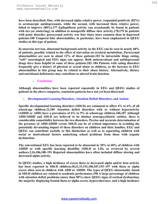 396
Professor Yasser Metwally
www.yassermetwally.com


 have been described. One, with increased alpha relative power, responded positively (82%)
 to serotonergic antidepressants, while the second, with increased theta relative power,
 failed to improve (80%).177 Epileptiform activity can occasionally be found in patients
 with tics (or stuttering), in addition to nonspecific diffuse slow activity.178,179 In patients
 with panic disorder, paroxysmal activity was four times more common than in depressed
 patients.180 Temporal lobe abnormalities, in particular, have been emphasized in QEEG
 studies in this type of patient.

 In anorexia nervosa, abnormal background activity in the EEG can be seen in nearly 60%
 of patients, possibly related to the effect of starvation on cerebral metabolism. Paroxysmal
 abnormalities are seen in about 12% of these patients.181 In intractable binge eating,
 "soft" neurological and EEG signs can appear. Both anticonvulsant and antidepressant
 drugs have been helpful in some of these patients.182–184 Patients with eating disorders
 frequently give a history of physical or sexual abuse as children, so the increase in EEG
 abnormalities in this group may be related to their abuse history. Alternatively, dietary
 and nutritional deficiencies may contribute to altered brain function.

           o   Conclusion

 Although abnormalities have been reported repeatedly in EEG and QEEG studies of
 patients in the above categories, consistent patterns have not yet been discerned.

       Developmental Learning Disorders, Attention Deficit Disorders, and Autism

 Specific developmental learning disorders (SDLD) are estimated to affect 4% to 6% of all
 school-age children.21,185 Attention deficit disorders with or without hyperactivity
 (ADHD or ADD) have a prevalence of 6% to 9% in school-age children.186,187 Although
 ADD/ADHD and SDLD are believed to be distinct neuropsychiatric entities, there is
 considerable comorbidity between the two disorders. Precise and accurate determination of
 the presence of ADD/ADHD versus SDLD can be of critical importance in avoiding the
 potentially devastating impact of these disorders on children and their families. EEG and
 QEEG can contribute usefully to this distinction as well as to separating children with
 social or motivational factors underlying school problems from those with organic
 dysfunction.

 The conventional EEG has been reported to be abnormal in 30% to 60% of children with
 ADHD or with specific learning disability (SDLD or LD), as reviewed by several
 authors.2,16,186,188–191 Reported abnormalities have often included diffuse slowing and
 decreased alpha activity.

 In QEEG studies, a high incidence of excess theta or decreased alpha and/or beta activity
 has been reported in SDLD children,18,21,33,192,186,187,193–197 with theta or alpha
 excess often seen in children with ADD or ADHD. The types of QEEG abnormality found
 in SDLD children are related to academic performance.198 A large percentage of children
 with attention deficit problems (more than 90%) show QEEG signs of cortical dysfunction,
 the majority displaying frontal theta or alpha excess, hypercoherence, and a high incidence




                                  www.yassermetwally.com
 