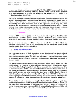 397
Professor Yasser Metwally
www.yassermetwally.com


 of abnormal interhemispheric asymmetry.197,199 Using QEEG measures, it has been
 possible to discriminate replicably ADD/ADHD versus normal children, with a specificity
 of 88% and a sensitivity of 94%,200 and ADD versus SDLD children, with a sensitivity of
 97% and a specificity of 84.2%.200

 The EEG is frequently abnormal in autism. In 14 studies encompassing approximately 800
 patients, the mean incidence of abnormal EEGs was 50% (median 47%), but the range of
 values for the incidence of abnormalities was considerable (10%–83%). This large range
 undoubtedly arose from differences both in the populations under study and, more
 important, the criteria used for abnormality. EEG abnormality can help predict a poorer
 outcome with regard to intelligence, speech, and educational achievement.151 Although
 clinical seizures are uncommon in autism, epileptiform activity sometimes occurs.

           o   Conclusion:

 Numerous EEG as well as QEEG reports agree that a high proportion of children with
 developmental disorders—among which learning disabilities and attention-deficit
 hyperactivity have received the most attention—display abnormal brain electrical activity.

 There is a wide consensus that delta or theta excess and alpha and beta deficits are
 commonly encountered in children with learning disorders and that theta or alpha excesses
 are often seen in children with ADD/ADHD.

       Alcohol and Substance Abuse

 The changes during acute alcoholic intoxication include the slowing of the EEG, seen in the
 form of decreased alpha frequency and abundance, an increased amount of theta, and even
 some generalized delta rhythms.201 These slow waves have a relationship with the degree
 of intoxication. The extent of the disturbance of consciousness is related to the amount of
 slow activity.202

 For chronic alcoholism, as in the acute stage, an increase in slow activity is often seen. This
 change appears as a decrease in alpha frequency and abundance, related to the typical
 blood alcohol level of a given patient, and also an increase in the theta rhythm, especially
 on the temporal areas.203,204 Temporal and frontal areas may also display an increase in
 fast activity related to the neuropsychological impairment, which must be distinguished
 from muscle artifact and often characterizes these records.128,203 Family history of
 alcoholism plays a prominent role in the risk of the disease.204–208 In the subacute
 encephalopathy associated with alcoholism, not only are slow waves noted, but epileptiform
 activity can also be seen, even as periodic lateralized epileptiform discharges (PLEDS).209

 Recent studies of substance abuse have largely relied on QEEG. Replicated reports have
 appeared of an increased beta (relative power) in alcohol dependence.19,128,203,204,207
 Increased alpha power, especially in anterior regions, has been reported in withdrawal, as
 well as after acute exposure to cannabis.210,211 Increased alpha and decreased delta and
 theta have been reported in crack cocaine users in withdrawal.212–216




                                  www.yassermetwally.com
 
