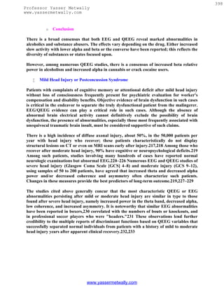 398
Professor Yasser Metwally
www.yassermetwally.com


           o   Conclusion

 There is a broad consensus that both EEG and QEEG reveal marked abnormalities in
 alcoholics and substance abusers. The effects vary depending on the drug. Either increased
 slow activity with lower alpha and beta or the converse have been reported; this reflects the
 diversity of substances or states focused upon.

 However, among numerous QEEG studies, there is a consensus of increased beta relative
 power in alcoholism and increased alpha in cannabis or crack cocaine users.

       Mild Head Injury or Postconcussion Syndrome

 Patients with complaints of cognitive memory or attentional deficit after mild head injury
 without loss of consciousness frequently present for psychiatric evaluation for worker's
 compensation and disability benefits. Objective evidence of brain dysfunction in such cases
 is critical in the endeavor to separate the truly dysfunctional patient from the malingerer.
 EEG/QEEG evidence can play a critical role in such cases. Although the absence of
 abnormal brain electrical activity cannot definitively exclude the possibility of brain
 dysfunction, the presence of abnormalities, especially those most frequently associated with
 unequivocal traumatic brain insult, must be considered supportive of such claims.

 There is a high incidence of diffuse axonal injury, about 50%, in the 50,000 patients per
 year with head injury who recover; these patients characteristically do not display
 structural lesions on CT or even on MRI scans early after injury.217,218 Among those who
 recover after moderate head injury, 90% have cognitive or neuropsychological deficits.219
 Among such patients, studies involving many hundreds of cases have reported normal
 neurologic examinations but abnormal EEG.220–226 Numerous EEG and QEEG studies of
 severe head injury (Glasgow Coma Scale [GCS] 4–8) and moderate injury (GCS 9–12),
 using samples of 50 to 200 patients, have agreed that increased theta and decreased alpha
 power and/or decreased coherence and asymmetry often characterize such patients.
 Changes in these measures provide the best predictors of long-term outcome.219,227–229

 The studies cited above generally concur that the most characteristic QEEG or EEG
 abnormalities persisting after mild or moderate head injury are similar in type to those
 found after severe head injury, namely increased power in the theta band, decreased alpha,
 low coherence, and increased asymmetry. It is noteworthy that similar EEG abnormalities
 have been reported in boxers,230 correlated with the numbers of bouts or knockouts, and
 in professional soccer players who were "headers."231 These observations lend further
 credibility to the multiple reports of discriminant functions based on QEEG variables that
 successfully separated normal individuals from patients with a history of mild to moderate
 head injury years after apparent clinical recovery.232,233




                                 www.yassermetwally.com
 