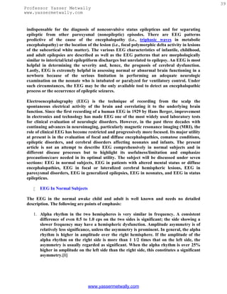 39
Professor Yasser Metwally
www.yassermetwally.com


 indispensable for the diagnosis of nonconvulsive status epilepticus and for separating
 epileptic from other paroxysmal (nonepileptic) episodes. There are EEG patterns
 predictive of the cause of the encephalopathy (i.e., triphasic waves in metabolic
 encephalopathy) or the location of the lesion (i.e., focal polymorphic delta activity in lesions
 of the subcortical white matter). The various EEG characteristics of infantile, childhood,
 and adult epilepsies are described as well as the EEG patterns that are morphologically
 similar to interictal/ictal epileptiform discharges but unrelated to epilepsy. An EEG is most
 helpful in determining the severity and, hence, the prognosis of cerebral dysfunction.
 Lastly, EEG is extremely helpful in assessing normal or abnormal brain functioning in a
 newborn because of the serious limitation in performing an adequate neurologic
 examination on the neonate who is intubated or paralyzed for ventilatory control. Under
 such circumstances, the EEG may be the only available tool to detect an encephalopathic
 process or the occurrence of epileptic seizures.

 Electroencephalography (EEG) is the technique of recording from the scalp the
 spontaneous electrical activity of the brain and correlating it to the underlying brain
 function. Since the first recording of a human EEG in 1929 by Hans Berger, improvement
 in electronics and technology has made EEG one of the most widely used laboratory tests
 for clinical evaluation of neurologic disorders. However, in the past three decades with
 continuing advances in neuroimaging, particularly magnetic resonance imaging (MRI), the
 role of clinical EEG has become restricted and progressively more focused. Its major utility
 at present is in the evaluation of focal and diffuse encephalopathies, comatose conditions,
 epileptic disorders, and cerebral disorders affecting neonates and infants. The present
 article is not an attempt to describe EEG comprehensively in normal subjects and in
 different disease processes but to highlight its usefulness/limitation and emphasize
 precautions/care needed in its optimal utility. The subject will be discussed under seven
 sections: EEG in normal subjects, EEG in patients with altered mental status or diffuse
 encephalopathies, EEG in focal or lateralized cerebral hemispheric lesions, EEG in
 paroxysmal disorders, EEG in generalized epilepsies, EEG in neonates, and EEG in status
 epilepticus.

       EEG In Normal Subjects

 The EEG in the normal awake child and adult is well known and needs no detailed
 description. The following are points of emphasis:

    1. Alpha rhythm in the two hemispheres is very similar in frequency. A consistent
       difference of even 0.5 to 1.0 cps on the two sides is significant; the side showing a
       slower frequency may have a hemispheric dysfunction. Amplitude asymmetry is of
       relatively less significance, unless the asymmetry is prominent. In general, the alpha
       rhythm is higher in amplitude over the right hemisphere. If the amplitude of the
       alpha rhythm on the right side is more than 1 1/2 times that on the left side, the
       asymmetry is usually regarded as significant. When the alpha rhythm is over 25%
       higher in amplitude on the left side than the right side, this constitutes a significant
       asymmetry.[1]




                                  www.yassermetwally.com
 