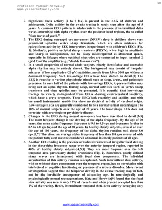 40
Professor Yasser Metwally
www.yassermetwally.com


   2. Significant theta activity (4 to 7 Hz) is present in the EEG of children and
      adolescents. Delta activity in the awake tracing is rarely seen after the age of 5
      years. A common EEG pattern in adolescents is the presence of intermittent delta
      waves intermixed with alpha rhythm over the posterior head regions, the so-called
      "slow waves of youth."
   3. The EEG during non-rapid eye movement (NREM) sleep in children shows very
      prominent spikelike vertex sharp transients, which are often mistaken for
      epileptiform activity by EEG interpreters inexperienced with children's EEGs (Fig.
      1). Similarly, positive occipital sharp transients (POSTs), when high in amplitude
      and sharp in configuration, can be easily misinterpreted as abnormal spikes,
      especially in linkages where occipital electrodes are connected to input terminal 2
      (grid 2) of the amplifier (e.g., "double banana run").
   4. In a small proportion of normal adult subjects, clearly identifiable and countable
      alpha rhythm may be entirely absent. The background may consist of irregular
      mixtures of low amplitude (<20 µV) activities, mostly from 5.0 to 30.0 cps without a
      dominant frequency. Such low-voltage EEGs have been studied in detail.[2] The
      EEG is reactive to various physiologic stimuli such as sleep, drugs, and pathologic
      processes. In over half of the patients with low-voltage EEGs, hyperventilation may
      bring out an alpha rhythm. During sleep, normal activities such as vertex sharp
      transients and sleep spindles may be generated. It is essential that low-voltage
      tracings be clearly distinguished from EEGs showing electrocerebral inactivity,
      which have a grave prognosis. These EEGs lack reactivity and lability, and with
      increased instrumental sensitivities show no electrical activity of cerebral origin.
      Low-voltage EEGs are generally considered to be a normal variant occurring in 7 to
      10% of normal subjects over the age of 20 years. The low-voltage EEG does not
      correlate with neurologic or psychiatric disease.
   5. Changes in the EEG during normal senescence has been described in detail.[3-5]
      The most frequent change is the slowing of the alpha frequency. By the age of 70
      years, the mean alpha frequency decreases to 9.0 to 9.5 cps and decreases further to
      8.5 to 9.0 cps beyond the age of 80 years. In healthy elderly subjects, even at or over
      the age of 100 years, the frequency of the alpha rhythm remains well above 8.0
      cps.[6,7] Therefore, an average alpha frequency of less than 8.0 cps measured with
      the patient fully alert must be considered abnormal in elderly patients at all ages.
   6. Another EEG finding is the presence of isolated transients of irregular focal slowing
      in the theta-delta frequency range over the anterior temporal region, reported in
      40% of healthy elderly subjects.[4,5,8] They are most frequent over the left
      temporal area particularly during drowsiness (Fig. 2). Sometimes poorly defined
      sharp waves are interspersed with focal slow components. The left-sided
      accentuation of this activity remains unexplained. Such intermittent slow activity,
      with or without sharp components over the temporal region, has no correlation with
      intellectual or cognitive functioning or presence of a seizure disorder. More recent
      investigations suggest that the temporal slowing in the awake tracing may, in fact,
      not be the inevitable consequence of advancing age. In neurologically and
      psychologically normal septuagenarians, Katz and Horowitz[9] found that the focal
      slow activity was seen in only 17% of records and when present occupied less than
      1% of the tracing. Hence, intermittent temporal theta-delta activity occupying only




                                www.yassermetwally.com
 