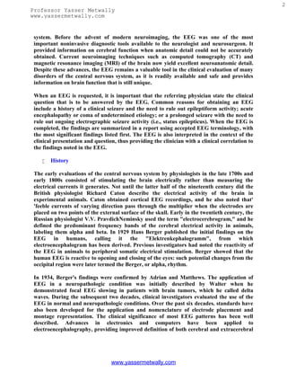 2
Professor Yasser Metwally
www.yassermetwally.com


 system. Before the advent of modern neuroimaging, the EEG was one of the most
 important noninvasive diagnostic tools available to the neurologist and neurosurgeon. It
 provided information on cerebral function when anatomic detail could not be accurately
 obtained. Current neuroimaging techniques such as computed tomography (CT) and
 magnetic resonance imaging (MRI) of the brain now yield excellent neuroanatomic detail.
 Despite these advances, the EEG remains a valuable tool in the clinical evaluation of many
 disorders of the central nervous system, as it is readily available and safe and provides
 information on brain function that is still unique.

 When an EEG is requested, it is important that the referring physician state the clinical
 question that is to be answered by the EEG. Common reasons for obtaining an EEG
 include a history of a clinical seizure and the need to rule out epileptiform activity; acute
 encephalopathy or coma of undetermined etiology; or a prolonged seizure with the need to
 rule out ongoing electrographic seizure activity (i.e., status epilepticus). When the EEG is
 completed, the findings are summarized in a report using accepted EEG terminology, with
 the most significant findings listed first. The EEG is also interpreted in the context of the
 clinical presentation and question, thus providing the clinician with a clinical correlation to
 the findings noted in the EEG.

       History

 The early evaluations of the central nervous system by physiologists in the late 1700s and
 early 1800s consisted of stimulating the brain electrically rather than measuring the
 electrical currents it generates. Not until the latter half of the nineteenth century did the
 British physiologist Richard Caton describe the electrical activity of the brain in
 experimental animals. Caton obtained cortical EEG recordings, and he also noted that'
 'feeble currents of varying direction pass through the multiplier when the electrodes are
 placed on two points of the external surface of the skull. Early in the twentieth century, the
 Russian physiologist V.V. PravdichNeminsky used the term "electrocerebrogram," and he
 defined the predominant frequency bands of the cerebral electrical activity in animals,
 labeling them alpha and beta. In 1929 Hans Berger published the initial findings on the
 EEG in humans, calling it the "Elektrenkephalogramm", from which
 electroencephalogram has been derived. Previous investigators had noted the reactivity of
 the EEG in animals to peripheral somatic electrical stimulation. Berger showed that the
 human EEG is reactive to opening and closing of the eyes: such potential changes from the
 occipital region were later termed the Berger, or alpha, rhythm.

 In 1934, Berger's findings were confirmed by Adrian and Matthews. The application of
 EEG in a neuropathologic condition was initially described by Walter when he
 demonstrated focal EEG slowing in patients with brain tumors, which he called delta
 waves. During the subsequent two decades, clinical investigators evaluated the use of the
 EEG in normal and neuropathologic conditions. Over the past six decades. standards have
 also been developed for the application and nomenclature of electrode placement and
 montage representation. The clinical significance of most EEG patterns has been well
 described. Advances in electronics and computers have been applied to
 electroencephalography, providing improved definition of both cerebral and extracerebral




                                  www.yassermetwally.com
 