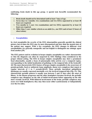 53
Professor Yasser Metwally
www.yassermetwally.com


 confirming brain death in this age group. A special task force[38] recommended the
 following:

    1. Brain death should not be determined until at least 7 days of age.
    2. Seven days to 2 months: two examinations and two EEGs separated by at least 48
       hours are required.
    3. Two months to 1 year: two examinations and two EEGs separated by at least 24
       hours are required.
    4. Older than 1 year: similar criteria as an adult (i.e., one EEG and at least 12 hours of
       observation).


       Encephalitides

 In viral encephalitis the severity of the EEG abnormalities generally parallel the clinical
 picture, but at times the EEG may be more disorganized and slow than the mental state of
 the patient may suggest. With a few exceptions, the EEG changes in different viral
 encephalitides are generally nonspecific and not helpful to distinguish one etiologic agent
 from another.[39]

 The EEG pattern and its evolution in herpes simplex encephalitis are rather characteristic
 so that the diagnosis can often be suspected by EEG findings when considered in the
 proper clinical setting. The EEG in herpes simplex encephalitis may show a prominent
 focal abnormality, usually a focus of polymorphic delta activity over a temporal region,
 corresponding to the initial localization of pathology to the temporal lobe of the brain.[40-
 42] The most characteristic EEG feature of herpes simplex encephalitis is the occurrence of
 pseudo-periodic, focal or unilateral, large amplitude, sharp wave complexes that repeat at
 regular intervals of 1 to 3 seconds.[40-43] These periodic lateralized epileptiform
 discharges are usually expressed maximally over the involved temporal lobe (Fig. 11). This
 characteristic periodic pattern is usually seen between 2 and 15 days after the onset of
 illness. As the disease progresses and the other hemisphere becomes involved, the periodic
 complexes may disappear on the side of initial involvement before appearing on the side
 more recently involved. With bilateral involvement of the brain, periodic complexes may
 occur over both hemispheres; they may then occur either synchronously or independently
 over the two sides.




                                 www.yassermetwally.com
 