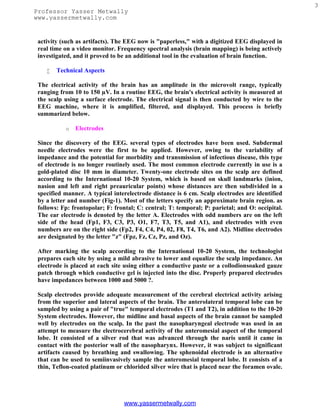 3
Professor Yasser Metwally
www.yassermetwally.com


 activity (such as artifacts). The EEG now is "paperless," with a digitized EEG displayed in
 real time on a video monitor. Frequency spectral analysis (brain mapping) is being actively
 investigated, and it proved to be an additional tool in the evaluation of brain function.

       Technical Aspects

 The electrical activity of the brain has an amplitude in the microvolt range, typically
 ranging from 10 to 150 µV. In a routine EEG, the brain's electrical activity is measured at
 the scalp using a surface electrode. The electrical signal is then conducted by wire to the
 EEG machine, where it is amplified, filtered, and displayed. This process is briefly
 summarized below.

           o   Electrodes

 Since the discovery of the EEG. several types of electrodes have been used. Subdermal
 needle electrodes were the first to be applied. However, owing to the variability of
 impedance and the potential for morbidity and transmission of infectious disease, this type
 of electrode is no longer routinely used. The most common electrode currently in use is a
 gold-plated disc 10 mm in diameter. Twenty-one electrode sites on the scalp are defined
 according to the International 10-20 System, which is based on skull landmarks (inion,
 nasion and left and right preauricular points) whose distances are then subdivided in a
 specified manner. A typical interelectrode distance is 6 cm. Scalp electrodes are identified
 by a letter and number (Fig-1). Most of the letters specify an approximate brain region. as
 follows: Fp: frontopolar; F: frontal; C: central; T: temporal; P: parietal; and O: occipital.
 The ear electrode is denoted by the letter A. Electrodes with odd numbers are on the left
 side of the head (Fp1, F3, C3, P3, O1, F7, T3, T5, and A1), and electrodes with even
 numbers are on the right side (Fp2, F4, C4, P4, 02, F8, T4, T6, and A2). Midline electrodes
 are designated by the letter "z" (Fpz, Fz, Cz, Pz, and Oz).

 After marking the scalp according to the International 10-20 System, the technologist
 prepares each site by using a mild abrasive to lower and equalize the scalp impedance. An
 electrode is placed at each site using either a conductive paste or a collodionsoaked gauze
 patch through which conductive gel is injected into the disc. Properly prepared electrodes
 have impedances between 1000 and 5000 ?.

 Scalp electrodes provide adequate measurement of the cerebral electrical activity arising
 from the superior and lateral aspects of the brain. The anterolateral temporal lobe can be
 sampled by using a pair of "true" temporal electrodes (T1 and T2), in addition to the 10-20
 System electrodes. However, the midline and basal aspects of the brain cannot be sampled
 well by electrodes on the scalp. In the past the nasopharyngeal electrode was used in an
 attempt to measure the electrocerebral activity of the anteromesial aspect of the temporal
 lobe. It consisted of a silver rod that was advanced through the naris until it came in
 contact with the posterior wall of the nasopharynx. However, it was subject to significant
 artifacts caused by breathing and swallowing. The sphenoidal electrode is an alternative
 that can be used to semiinvasively sample the anteromesial temporal lobe. It consists of a
 thin, Teflon-coated platinum or chlorided silver wire that is placed near the foramen ovale.




                                 www.yassermetwally.com
 