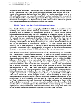 58
Professor Yasser Metwally
www.yassermetwally.com


 the patients with Huntington's disease.[60] There is absence of any EEG activity in excess
 of 10 µV. In addition, the EEG is practically devoid of any rhythmic activity, not merely a
 paucity of recognizable rhythms. Such "flat" EEGs in Huntington's disease need to be
 differentiated from a normal variant, low-amplitude tracings in adults, which have activity
 less than 20 µV and a paucity of recognizable rhythms. Hyperventilation would increase
 the amount and amplitude of rhythmic activity with normal variant, whereas in patients
 with Huntington's disease hyperventilation remains ineffective.[2]

       EEG in Focal or Lateralized Cerebral Hemispheric Lesions

 Since the advent of computerized tomography and MRI, the EEG has been utilized less for
 localizing focal cerebral lesions, including brain tumors. Nevertheless, the EEG is still
 extensively used to evaluate the epileptogenic potential of a focal cerebral process
 demonstrated on imaging studies. The EEG shows focal or lateralizing findings in localized
 lesions that involve a superficial assessable portion of a cerebral hemisphere.[61] There is
 slowing and decreased amplitude of the alpha rhythm on the side of the focal cerebral
 lesion. With extensive processes, the alpha rhythm disappears and is replaced by slower-
 frequency activity (theta/delta). Comparable changes can occur in the anterior beta activity
 and can be spontaneous or drug-induced. During NREM sleep, spindles may be less
 persistent and of lower amplitude as may vertex sharp transients. In massive or rapidly
 progressive hemispheric lesions such as a major hemispheric stroke or large glioblastoma,
 there may be severe depression of all EEG activities in that cerebral hemisphere.

 Since Walters' observation[62] a focus (localized activity) of delta activity has become the
 sign "par excellence" of focal structural lesions. The delta activity is called polymorphic or
 arrhythmic (PDA) because it consists of waves of irregular shape that change in duration,
 shape, and amplitude (Fig. 15) and fall in the frequency range of 0.5 to 3.0 Hz. Focal PDA
 indicates a lesion that involves subcortical white matter. Greater variability in the
 waveform (irregularity), longer duration of waves (slower frequency), and greater
 persistence indicate a more severe and acute focal process. A fact less often appreciated is
 that in a large area of PDA the focal process is best localized to the area showing the
 lowest-amplitude or "flat" PDA, rather than the area showing high-amplitude PDA.[63]
 Destructive lesions most frequently associated with focal PDA include neoplasm, abscess,
 infarct, hematoma, and contusion. However, focal PDA can appear transiently after a
 complex migraine attack or focal epileptic seizure. Hence, in a patient with prominent focal
 PDA with a history of a recent epileptic seizure, a repeat recording in a few days is
 indicated to assess the persistence or transient occurrence of this focal abnormality. Rapid
 disappearance of focal PDA would suggest a postictal change but would also lend support
 to a focal epileptic process. Static lesions such as infantile hemiplegia or Sturge-Weber
 syndrome[64] are associated with marked attenuation and often total absence of rhythmic
 activities (alpha or beta activity) over the entire affected hemisphere (Fig. 16). In contrast
 to progressive hemispheric lesions, such as cerebral tumor, there is very little, if any, slow
 activity over the involved hemisphere in such lateralized static focal processes.




                                  www.yassermetwally.com
 