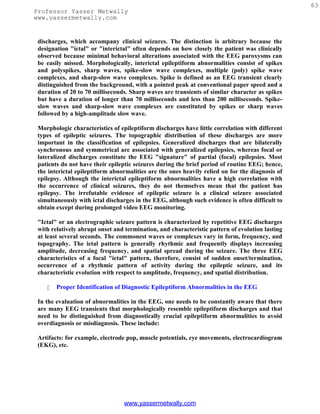 63
Professor Yasser Metwally
www.yassermetwally.com


 discharges, which accompany clinical seizures. The distinction is arbitrary because the
 designation "ictal" or "interictal" often depends on how closely the patient was clinically
 observed because minimal behavioral alterations associated with the EEG paroxysms can
 be easily missed. Morphologically, interictal epileptiform abnormalities consist of spikes
 and polyspikes, sharp waves, spike-slow wave complexes, multiple (poly) spike wave
 complexes, and sharp-slow wave complexes. Spike is defined as an EEG transient clearly
 distinguished from the background, with a pointed peak at conventional paper speed and a
 duration of 20 to 70 milliseconds. Sharp waves are transients of similar character as spikes
 but have a duration of longer than 70 milliseconds and less than 200 milliseconds. Spike-
 slow waves and sharp-slow wave complexes are constituted by spikes or sharp waves
 followed by a high-amplitude slow wave.

 Morphologic characteristics of epileptiform discharges have little correlation with different
 types of epileptic seizures. The topographic distribution of these discharges are more
 important in the classification of epilepsies. Generalized discharges that are bilaterally
 synchronous and symmetrical are associated with generalized epilepsies, whereas focal or
 lateralized discharges constitute the EEG "signature" of partial (focal) epilepsies. Most
 patients do not have their epileptic seizures during the brief period of routine EEG; hence,
 the interictal epileptiform abnormalities are the ones heavily relied on for the diagnosis of
 epilepsy. Although the interictal epileptiform abnormalities have a high correlation with
 the occurrence of clinical seizures, they do not themselves mean that the patient has
 epilepsy. The irrefutable evidence of epileptic seizure is a clinical seizure associated
 simultaneously with ictal discharges in the EEG, although such evidence is often difficult to
 obtain except during prolonged video EEG monitoring.

 "Ictal" or an electrographic seizure pattern is characterized by repetitive EEG discharges
 with relatively abrupt onset and termination, and characteristic pattern of evolution lasting
 at least several seconds. The commonest waves or complexes vary in form, frequency, and
 topography. The ictal pattern is generally rhythmic and frequently displays increasing
 amplitude, decreasing frequency, and spatial spread during the seizure. The three EEG
 characteristics of a focal "ictal" pattern, therefore, consist of sudden onset/termination,
 occurrence of a rhythmic pattern of activity during the epileptic seizure, and its
 characteristic evolution with respect to amplitude, frequency, and spatial distribution.

       Proper Identification of Diagnostic Epileptiform Abnormalities in the EEG

 In the evaluation of abnormalities in the EEG, one needs to be constantly aware that there
 are many EEG transients that morphologically resemble epileptiform discharges and that
 need to be distinguished from diagnostically crucial epileptiform abnormalities to avoid
 overdiagnosis or misdiagnosis. These include:

 Artifacts: for example, electrode pop, muscle potentials, eye movements, electrocardiogram
 (EKG), etc.




                                 www.yassermetwally.com
 