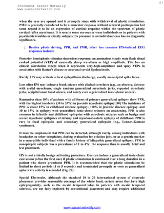 67
Professor Yasser Metwally
www.yassermetwally.com


 when the eyes are opened and it promptly stops with withdrawal of photic stimulation.
 PMR is generally considered to be a muscular response without cerebral participation but
 some regard it to be an expression of cortical response within the spectrum of photic
 cortical reflex myoclonus. It is seen in some nervous or tense individuals or in patients with
 psychiatric troubles or elderly subjects. Its presence in an individual case has no diagnostic
 significance.

       Besides photic driving, PPR, and PMR, other less common IPS-induced EEG
        responses include:

 Posterior hemispheric stimulus-dependent response: an anomalous steady state flash visual
 evoked potential (VEP) of unusually sharp waveform or high amplitude. This has no
 clinical correlation except when it represents very-high-amplitude and spiky VEPs in
 association with Batten's disease or neuronal ceroid lipofuscinosis.

 Rarely, IPS may activate a focal epileptiform discharge, usually an occipital spike focus.

 Less often IPS may induce a frank seizure with clinical correlates (e.g., an absence, absence
 with eyelid myoclonus, single random generalized myoclonic jerks, repeated myoclonic
 jerks, occipital onset focal seizure, and rarely even a generalized tonic-clonic seizure).

 Remember than 10% of patients with all forms of primary generalized epilepsy show PPR,
 with the highest incidence (30 to 35%) in juvenile myoclonic epilepsy.[80] The incidence of
 PPR is about 15% in childhood absence epilepsy, <10% in juvenile absence epilepsy, and
 10 to 15% in epilepsy with generalized tonic-clonic seizures on awakening. PPR is also
 common in infantile and childhood epilepsies with myoclonic seizures such as benign and
 severe myoclonic epilepsies of infancy and myoclonic-astatic epilepsy of childhood. PPR is
 rare in focal epilepsies and secondary generalized epilepsies (e.g., Lennox-Gastaut
 syndrome).

 It must be emphasized that PPR can be detected, although rarely, among individuals with
 headaches or other complaints, during evaluation for aviation jobs, or as a genetic marker
 in a susceptible individual with a family history of idiopathic generalized epilepsy. PPR in
 nonepileptic subjects has a prevalence of 1 to 4%; the response then is usually brief and
 less prominent.

 IPS is not a totally benign activating procedure. One can induce a generalized tonic-clonic
 convulsion (often the first one) if photic stimulation is continued over a long duration in a
 patient who shows prominent PPR. It is recommended that the photic stimulation be
 limited to short periods (1 to 5 seconds) and terminated promptly as soon as generalized
 spike wave activity is recorded (Fig. 20).

 Special Electrodes. Although the standard 10 to 20 international system of electrode
 placement provides reasonable coverage of the whole head, certain areas that have high
 epileptogenicity, such as the mesial temporal lobes in patients with mesial temporal
 sclerosis, are not fully explored by conventional placement and may require additional




                                  www.yassermetwally.com
 