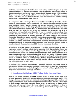 68
Professor Yasser Metwally
www.yassermetwally.com


 electrodes. Nasopharyngeal electrodes have been widely used in the past in patients
 suspected to have with temporal lobe epilepsy. They are associated with variable degrees of
 discomfort and may prevent the patient from attaining sleep during the EEG recording.
 They have now been largely replaced by the use of anterior temporal electrodes, which are
 placed 1 cm above and one third the distance along the line from the external auditory
 meatus to the external canthus of the eye.[81]

 In a comparison of the percentages of spikes detected by standard scalp electrodes, anterior
 temporal, mini-sphenoidal, surface sphenoidal, and nasopharyngeal electrodes in patients
 with suspected complex partial seizures, the anterior temporal electrodes provided
 significant improvement in detecting epileptiform abnormalities.[82] Recordings from
 standard scalp electrodes detected 58% of the discharges. Anterior temporal electrodes
 were the best; they detected 70% of all the discharges by themselves, and 81% in
 combination with standard scalp electrodes. It can be concluded that recordings from
 anterior temporal electrodes must be done to improve the detection of interictal
 epileptiform abnormalities in patients suspected of having temporal lobe epilepsy.
 Sphenoidal electrodes are almost invariably employed during video EEG monitoring as a
 part of the presurgical evaluation of patients with medically intractable complex partial
 seizures. The yield of abnormality from sphenoidal recordings is certainly greater than that
 with nasopharyngeal or anterior temporal electrodes, but it is difficult to justify the use of
 invasive electrode placement in routine EEG study for paroxysmal disorders.

 Activation of an Actual Seizure During Routine EEG Study. All efforts must be made to
 capture the patient's habitual episode during a routine EEG. If precipitating factors are
 known, these are appropriately exploited. Hyperventilation, a potent precipitator of an
 absence seizure in a child with primary generalized epilepsy, must always be utilized for at
 least 5 minutes, once in the beginning and again at the end of a routine EEG study. In rare
 patients with reflex epilepsy, playing specific music in musicogenic epilepsy, asking a
 patient to read from a book in reading epilepsy, bathing the patient in bathing epilepsy,
 asking the patient to eat his meals (eating epilepsy), smelling gasoline, and so on, may all be
 carried out to promote an ictal event.

 In patients with possible pseudoseizures, suggestion protocols are often useful in
 precipitating episodes and demonstrating EEG changes.[83] It is important to emphasize
 that induced seizures must be clinically typical of a patient's habitual episodes before the
 diagnosis of pseudoseizures is strongly considered.

       Some Interpretive Challenges of EEG Findings During Paroxysmal Events

 Some of the pitfalls regarding ictal EEG changes during an actual seizure need to be
 stressed. All epileptic seizures are not associated with distinctive concomitant surface EEG
 changes. Seizures that remain very localized, including epilepsia partialis continua and
 simple partial seizures (focal seizures with preserved consciousness), may not have changes
 in the scalp EEG because the diagnostic discharge may be deep-seated or involve only a
 small pool of neuronal tissue. However, epileptic seizures manifested by loss of
 consciousness, on the other hand, are accompanied by demonstrable changes in the scalp




                                  www.yassermetwally.com
 