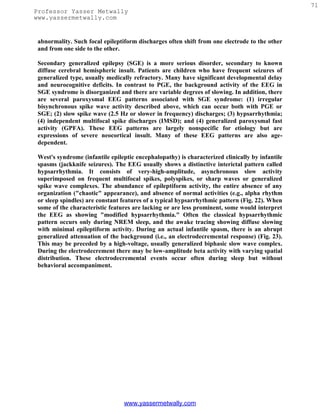 71
Professor Yasser Metwally
www.yassermetwally.com


 abnormality. Such focal epileptiform discharges often shift from one electrode to the other
 and from one side to the other.

 Secondary generalized epilepsy (SGE) is a more serious disorder, secondary to known
 diffuse cerebral hemispheric insult. Patients are children who have frequent seizures of
 generalized type, usually medically refractory. Many have significant developmental delay
 and neurocognitive deficits. In contrast to PGE, the background activity of the EEG in
 SGE syndrome is disorganized and there are variable degrees of slowing. In addition, there
 are several paroxysmal EEG patterns associated with SGE syndrome: (1) irregular
 bisynchronous spike wave activity described above, which can occur both with PGE or
 SGE; (2) slow spike wave (2.5 Hz or slower in frequency) discharges; (3) hypsarrhythmia;
 (4) independent multifocal spike discharges (IMSD); and (4) generalized paroxysmal fast
 activity (GPFA). These EEG patterns are largely nonspecific for etiology but are
 expressions of severe neocortical insult. Many of these EEG patterns are also age-
 dependent.

 West's syndrome (infantile epileptic encephalopathy) is characterized clinically by infantile
 spasms (jackknife seizures). The EEG usually shows a distinctive interictal pattern called
 hypsarrhythmia. It consists of very-high-amplitude, asynchronous slow activity
 superimposed on frequent multifocal spikes, polyspikes, or sharp waves or generalized
 spike wave complexes. The abundance of epileptiform activity, the entire absence of any
 organization ("chaotic" appearance), and absence of normal activities (e.g., alpha rhythm
 or sleep spindles) are constant features of a typical hypsarrhythmic pattern (Fig. 22). When
 some of the characteristic features are lacking or are less prominent, some would interpret
 the EEG as showing "modified hypsarrhythmia." Often the classical hypsarrhythmic
 pattern occurs only during NREM sleep, and the awake tracing showing diffuse slowing
 with minimal epileptiform activity. During an actual infantile spasm, there is an abrupt
 generalized attenuation of the background (i.e., an electrodecremental response) (Fig. 23).
 This may be preceded by a high-voltage, usually generalized biphasic slow wave complex.
 During the electrodecrement there may be low-amplitude beta activity with varying spatial
 distribution. These electrodecremental events occur often during sleep but without
 behavioral accompaniment.




                                 www.yassermetwally.com
 