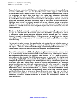 73
Professor Yasser Metwally
www.yassermetwally.com


 Hypsarrhythmia, which is an EEG pattern, and infantile spasms do not have an absolutely
 constant relationship and are not interchangeable terms. Typical and modified
 hypsarrhythmia occurs in two thirds of the EEGs of infants with infantile spasms, whereas
 the remaining one third show generalized slow spike wave discharges (described
 below).[86] Besides various pathologic conditions associated with a severe cortical insult,
 hypsarrhythmic pattern is often encountered in infants suffering from tuberous sclerosis or
 genetically determined metabolic conditions such as non-ketotic hyperglycenemia.[87]
 Children with Aicardi's syndrome (agenesis of corpus callosum, mental retardation,
 infantile spasms, choreoretinal lesions) show a markedly asymmetric hypsarrhythmic
 pattern with virtually complete interhemispheric asynchrony of a suppression-burst-like
 background.[88]

 The hypsarrhythmic pattern is a maturational pattern most commonly expressed between
 the ages of 4 and 12 months. As the infant grows older, beyond the age of 2 years, it is rare
 to encounter typical hypsarrhythmia, although infantile spasms may still continue.
 Hypsarrhythmia is replaced by different EEG patterns such as a diffusely slow tracing,
 slow spike wave discharges as seen with Lennox-Gastaut syndrome, IMSD, and, rarely, a
 normal tracing.

 Adrenocorticotrophic hormone therapy often has a dramatic effect on infantile spasms as
 well as the hypsarrhythmic EEG pattern, which may virtually disappear in a matter of a
 few days to a few weeks after initiation of therapy. However, despite these clinical and EEG
 improvements, the long-term neurocognitive development remains subnormal.

 Lennox-Gastaut syndrome (childhood epileptic encephalopathy) is another common form
 of SGE manifesting in early childhood with developmental delay, neurocognitive deficits,
 and frequent generalized seizures including tonic seizures. The EEG shows generalized,
 slow spike wave discharges (1.5 to 2.5 Hz) superimposed on abnormally slow background
 activity (Fig. 24).[89,90] It is important to distinguish these EEG findings from those seen
 with primary generalized epilepsy where the background activity is normal for age and the
 generalized spike wave discharges are usually of faster frequency (3 to 5 Hz). Although
 appearing widespread and bilaterally synchronous, the slow spike wave activity is usually
 higher in amplitude over the anterior head regions (in 90% of patients); less commonly the
 amplitude is highest over the occipital areas. The duration of the paroxysms varies widely
 from isolated complexes to almost continuous slow spike wave activity, commonly without
 an identified behavioral or awareness change. Hence, the slow spike wave activity in
 Lennox-Gastaut syndrome is considered an interictal pattern, although it must be
 understood that subtle changes of behavior in retarded and uncooperative children are
 hard to recognize.




                                 www.yassermetwally.com
 