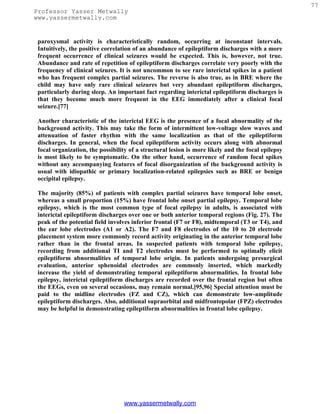 77
Professor Yasser Metwally
www.yassermetwally.com


 paroxysmal activity is characteristically random, occurring at inconstant intervals.
 Intuitively, the positive correlation of an abundance of epileptiform discharges with a more
 frequent occurrence of clinical seizures would be expected. This is, however, not true.
 Abundance and rate of repetition of epileptiform discharges correlate very poorly with the
 frequency of clinical seizures. It is not uncommon to see rare interictal spikes in a patient
 who has frequent complex partial seizures. The reverse is also true, as in BRE where the
 child may have only rare clinical seizures but very abundant epileptiform discharges,
 particularly during sleep. An important fact regarding interictal epileptiform discharges is
 that they become much more frequent in the EEG immediately after a clinical focal
 seizure.[77]

 Another characteristic of the interictal EEG is the presence of a focal abnormality of the
 background activity. This may take the form of intermittent low-voltage slow waves and
 attenuation of faster rhythm with the same localization as that of the epileptiform
 discharges. In general, when the focal epileptiform activity occurs along with abnormal
 focal organization, the possibility of a structural lesion is more likely and the focal epilepsy
 is most likely to be symptomatic. On the other hand, occurrence of random focal spikes
 without any accompanying features of focal disorganization of the background activity is
 usual with idiopathic or primary localization-related epilepsies such as BRE or benign
 occipital epilepsy.

 The majority (85%) of patients with complex partial seizures have temporal lobe onset,
 whereas a small proportion (15%) have frontal lobe onset partial epilepsy. Temporal lobe
 epilepsy, which is the most common type of focal epilepsy in adults, is associated with
 interictal epileptiform discharges over one or both anterior temporal regions (Fig. 27). The
 peak of the potential field involves inferior frontal (F7 or F8), midtemporal (T3 or T4), and
 the ear lobe electrodes (A1 or A2). The F7 and F8 electrodes of the 10 to 20 electrode
 placement system more commonly record activity originating in the anterior temporal lobe
 rather than in the frontal areas. In suspected patients with temporal lobe epilepsy,
 recording from additional TI and T2 electrodes must be performed to optimally elicit
 epileptiform abnormalities of temporal lobe origin. In patients undergoing presurgical
 evaluation, anterior sphenoidal electrodes are commonly inserted, which markedly
 increase the yield of demonstrating temporal epileptiform abnormalities. In frontal lobe
 epilepsy, interictal epileptiform discharges are recorded over the frontal region but often
 the EEGs, even on several occasions, may remain normal.[95,96] Special attention must be
 paid to the midline electrodes (FZ and CZ), which can demonstrate low-amplitude
 epileptiform discharges. Also, additional supraorbital and midfrontopolar (FPZ) electrodes
 may be helpful in demonstrating epileptiform abnormalities in frontal lobe epilepsy.




                                  www.yassermetwally.com
 